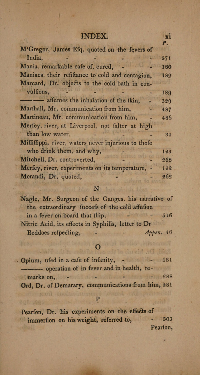 ie M'Gregor, James Efq. quoted on the ship of India, j - - 9871 Mania, remarkable cafe of, ‘cured, ° - “ei O80 Maniacs, their refiftance to cold and contagion, 189 Marcard, Dr. “objets to the cold bath in con- ‘vulfions, © - - - - 189 ———— affumes the inhalation of the fkin, - 329 ~Marfhall, Mr. communication from him, - 487 Martineau, Mr. communication from him, - 486 Merfey, river, at Liverpool, not =e at high” ‘than low water, = . i 34 Mifiti ippi, river, waters never injurious to thofe who drink them, and why, ce Sa Mitchell, Dr. controverted, pier ee - 968 _ Merfey, river, experiments on its temperature, - 122 ‘Morandi, Dr. quoted, - - 962 | N Nagle, Mr. Surgeon of the Ganges, his narrative of the extraordinary fuccefs of the cold affufion in a fever on board that fhip, ~~ - - 516 Nitric Acid, its effects in Syphilis, letter to Dr Beddoes refpecting, 4 ae Appen, 46 O - Opium, ufed in a cafe of infanity, - = = '181 ——-—- operation of in fever and in health, re- -\markson,- - - - ~' 288 Ord, Dr. of Demarary, communications from him, 581 P Pearfon, Dr. his experiments on the effects of immerfion on his weight, referred to, - 303 Pearfon,