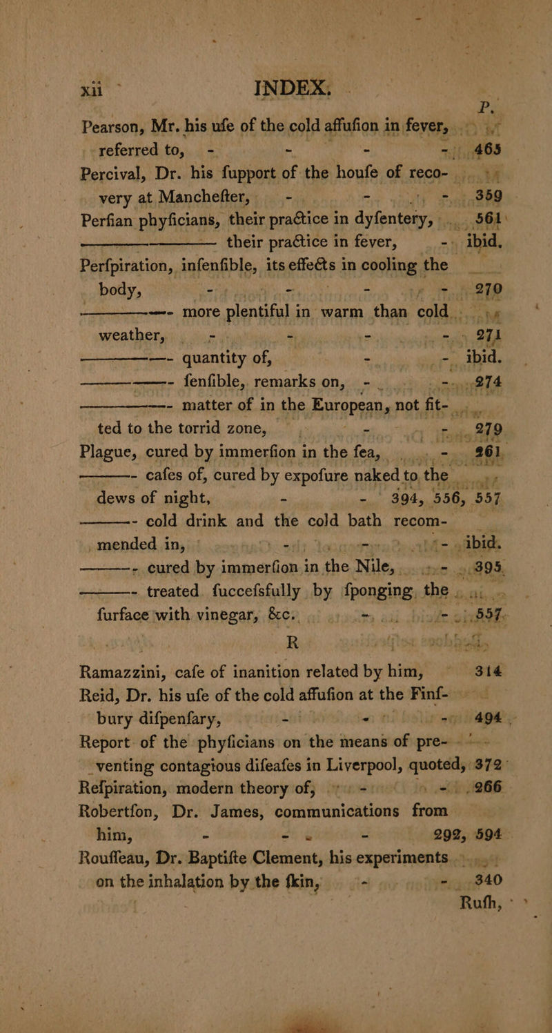 P Pearson, Mr. his ufe of the cold affufion 1 in. fever, Wolk referred to, - - - - 465 Percival, Dr. his fupport of the houfe of reco- 4 very at Manchefter, - | 4 - 359 Perfian phy licalt their practice in Fe ll .. 561) sated their practice in fever, -| “ibid, Perfpiration, infenfible, its effects in cooling the Ne body, - - “= e i279 —- more plentiful in’ warm than cold X We weather, _——- 4 PEI ye —~—- quantity of, ‘ shat ibid. cee eee fenfible, remarks on, - | att ——————-- matter of in the European, y not. fit- eri ted to the torrid zone, - alice 279 Plague, cured by immerfion in the fea, . . - 9: aft - cafes of, cured by expofure naked to, the dews of night, - - 394, 556, ‘357 - cold drink and the cold bath recom-— ni mended in, ~ as satu Qear hic aaa —- cured by engi a in oan Nile, es 395, - treated. fuccefsfully by fponging, the. a. iio furface with vinegar, Bcc. ot atyutes pal ‘ide igi. Ramazzini, cafe of inanition related by him, 314 Reid, Dr. his ufe of the cold affufion at the Finf- bury difpenfary, - - = 9 - Report of the phyficians on the means oie pre- _venting contagious difeafes in a aa 372° Refpiration, modern theory of; eens 266 Robertfon, Dr. James, obsisiaignicueas Siti | him, - - « - 292, 594 — Rouffeau, Dr. Baptifte Clement, his experiments... on the inhalation by the fkin, 9 ~ - 340