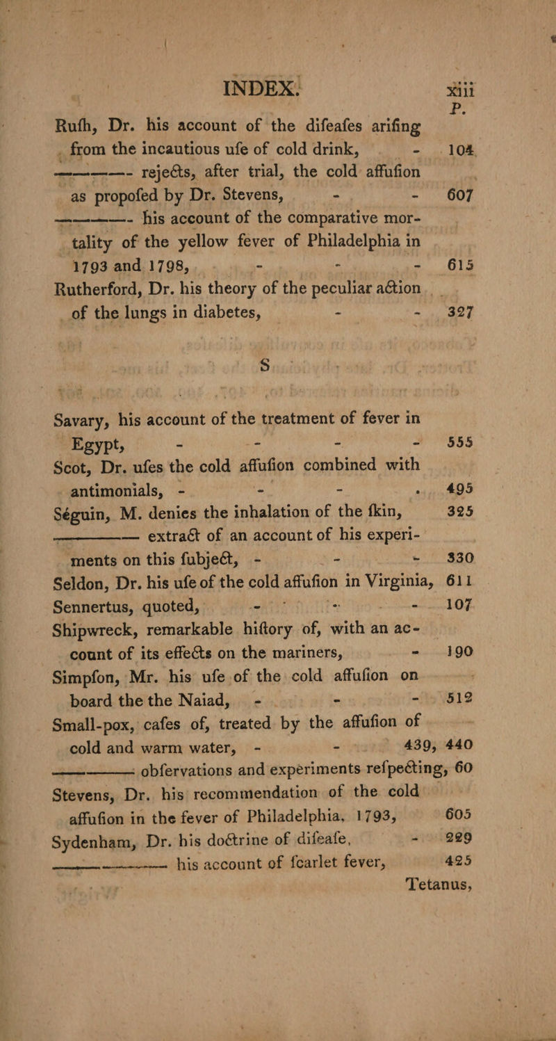 INDEX. sili Ruth, Dr. his account of the difeafes arifing A . from the incautious ufe of cold drink, - .104 ————- rejects, after trial, the cold affufion : | as propofed by Dr. Stevens, - 607 ———~—- his account of the comparative mor- tality of the yellow fever of Philadelphia in 1793 and 1798, - - - 615 Rutherford, Dr. his theory of the peculiar aGtion of the lungs in diabetes, : Ailey S Savary, his account of the treatment of fever in Egypt, : - - - 555 Scot, Dr. ufes the cold affufion combined with antimonials, - ao - . 495 Séguin, M. denies the inhalation of the fkin, 325 — extraét of an account of his experi- ments on this fubjeét, - - - 330 Seldon, Dr. his ufe of the cold aftufion in eer 611 Sennertus, quoted, - - 107 Shipwreck, remarkable ie of, dis an ac- - count of its effects on the mariners, - 190 Simpfon, Mr. his ufe.of the cold affufion on board the the Naiad, - - - 512 Small-pox, cafes of, treated by the affufion of cold and warm water, - iri 439, 440 — . obfervations and experiments refpecting, 60 Stevens, Dr. his recommendation of the cold affufion in the fever of Philadelphia, 1793, 605 Sydenham, Dr. his doétrine of difeafe, - 229 his account of f{carlet fever, 425 Tetanus,