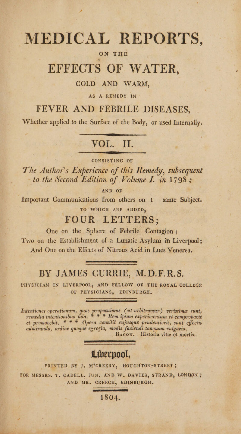 MEDICAL REPORTS, _ EFFECTS OF WATER, COLD AND WARM, AS A REMEDY IN FEVER AND FEBRILE DISEASES, Whether applied, to the Surface of the Bedy, or used Internally, VOL. II. CONSISTING OF The Authors Experience of this Remedy, subsequent ‘to the Second Edition of Volume I. in 1798 ; AND OF Important Communications from others on t same Subject. TO WHICH ARE ADDED, FOUR. LETTERS; One on the Sphere of Febrile Contagion ; Two on the Establishment of a Lunatic Asylum if Liverpool; And One on the Effects of Nitrous Acid in Lues Venerea. BY JAMES CURRIE, M.D.F.R.S. PHYSICIAN IN LIVERPOOL, AND FELLOW OF THE ROYAL COLLEGE OF PHYSICIANS, EDINBURGH, TIntentiones operationum, quas Proposuimus (ut arbitramur ) verissime sunt, — remedia intentionibus fida, * * * Rem ipsam experimentum et comprobavit et promovebit. * * * Opera consilit cujusque prudentioris, sunt effect admiranda, ordine quoque egregia, modis faciendi tanquam vulgaria. Bacon. Historia vite et mortis. 4 Liverpool, _ PRINTED BY J, M‘CREERY, HOUGHTON-STREET 5 FOR MESSRS, T. CADELL, JUN. AND W. DAVIES, STRAND, LONDON ; AND MR. CREECH, EDINBURGH. Fe 1804.