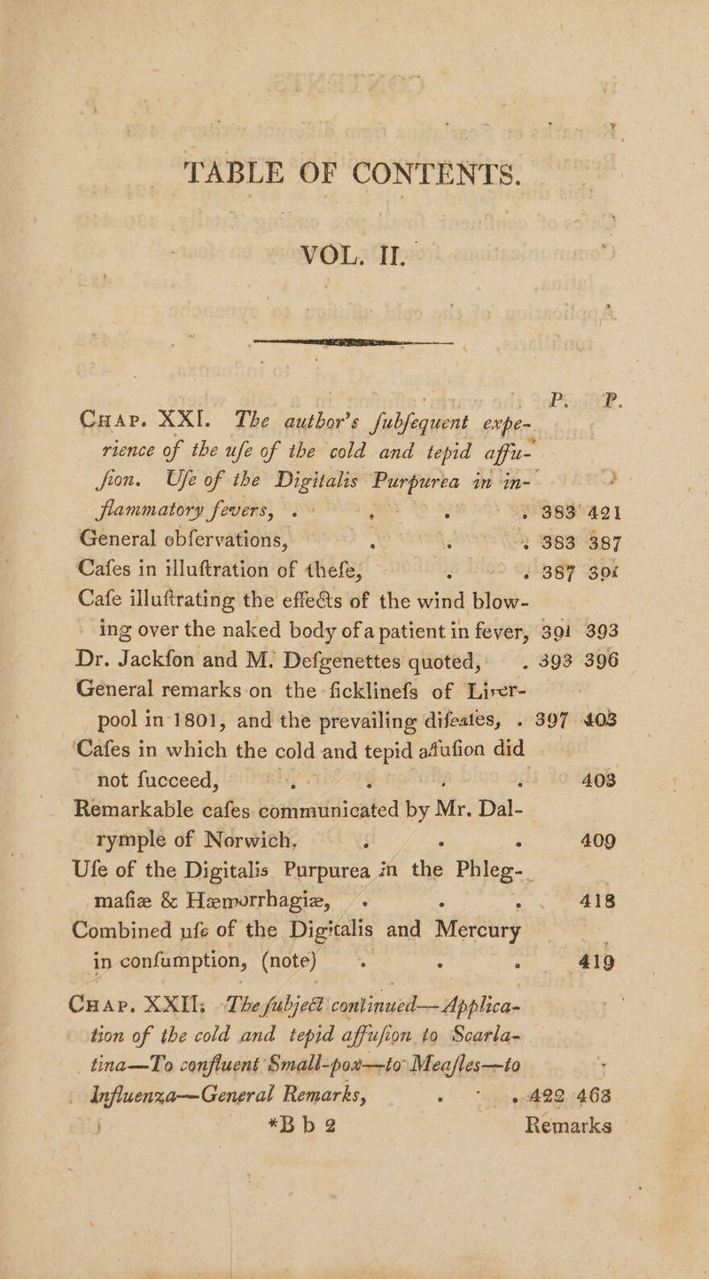 TABLE OF CONTENTS. VOL. II. &gt; Pe oe. Cuap. XXI. The author’s iubegnes expen rience of the ufe of the cold and tepid affu- fron. Ufe of the Dine ie eae in in- flammatory fevers, a ; + 383° 421 General obfervations, ; 3 383 387 Cafes in illuftration of thefe, PGS 839% gor Cafe illuftrating the effe&amp;ts of the wind blow- Dr. Jackfon and M. Defgenettes quoted, General remarks on the ficklinefs of Liser- pool in 1801, and the prevailing difeates, not fucceed, A408 rymple of Norwich, § 0 mafize &amp; Hemorrhagie, Combined ufe of the Digitalis and Mereury in confumption, (note) Cuap, XXII, The fubjed dant neeiken-Hppilica, 409 418 alg _ tina—To confluent Small-pox—to Meafles—to _ Influenza—General Remarks, geo — *Bb2 Remarks