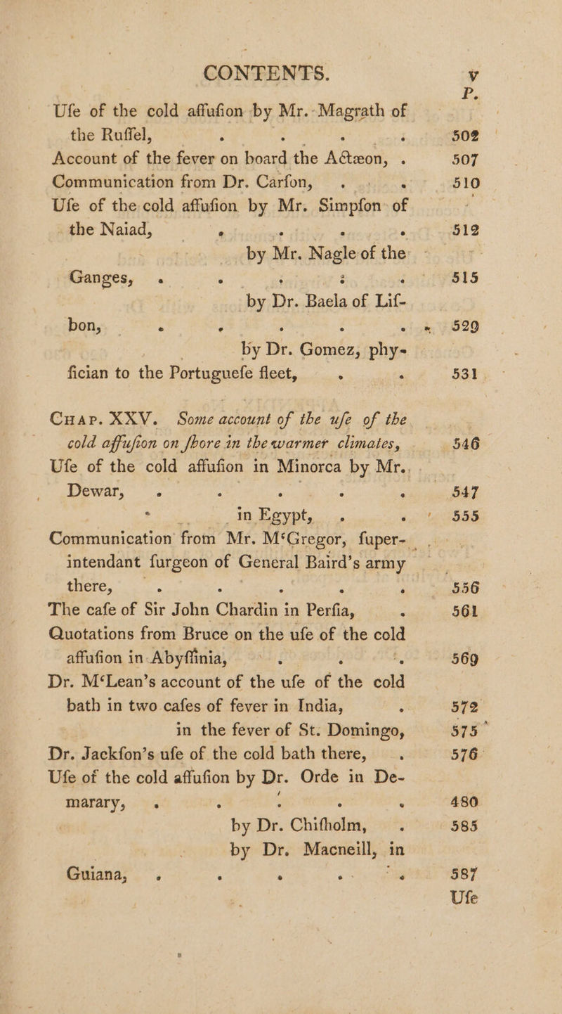 CONTENTS. Ufe of the cold affufion by Mr.- Magrath of the Ruffel, ; Account of the fever on ae the Keowee . Communication from Dr. Carfon, Ufe of the cold affufion by Mr. Simpfon of the Naiad, Sy Ganges, . Gov : é ‘ by Dr. Baela of Lif- bon, — . ‘ by Dr. tibnadss Phys fician to the Portas fleet, . Cuap. XXV. Some account of the ufe of the Dewar, . ; Se Sa in Egypt, there, The cafe of Sir John Chardin i in Perfia, Quotations from Bruce on the ufe of the cold affufion in Abyffinia, Dr. M‘Lean’s account of the iife of a cold bath in two cafes of fever in India, in the fever of St. Domingo, Dr. Jackfon’s ufe of the cold bath there, Ufe of the cold affufion by Dr. Orde in De- marary, . ‘ : A ‘ by Dr. Chifholm, | by Dr. Macneill, in Guiana, . : ‘ «ea 502 210 587 Ufe