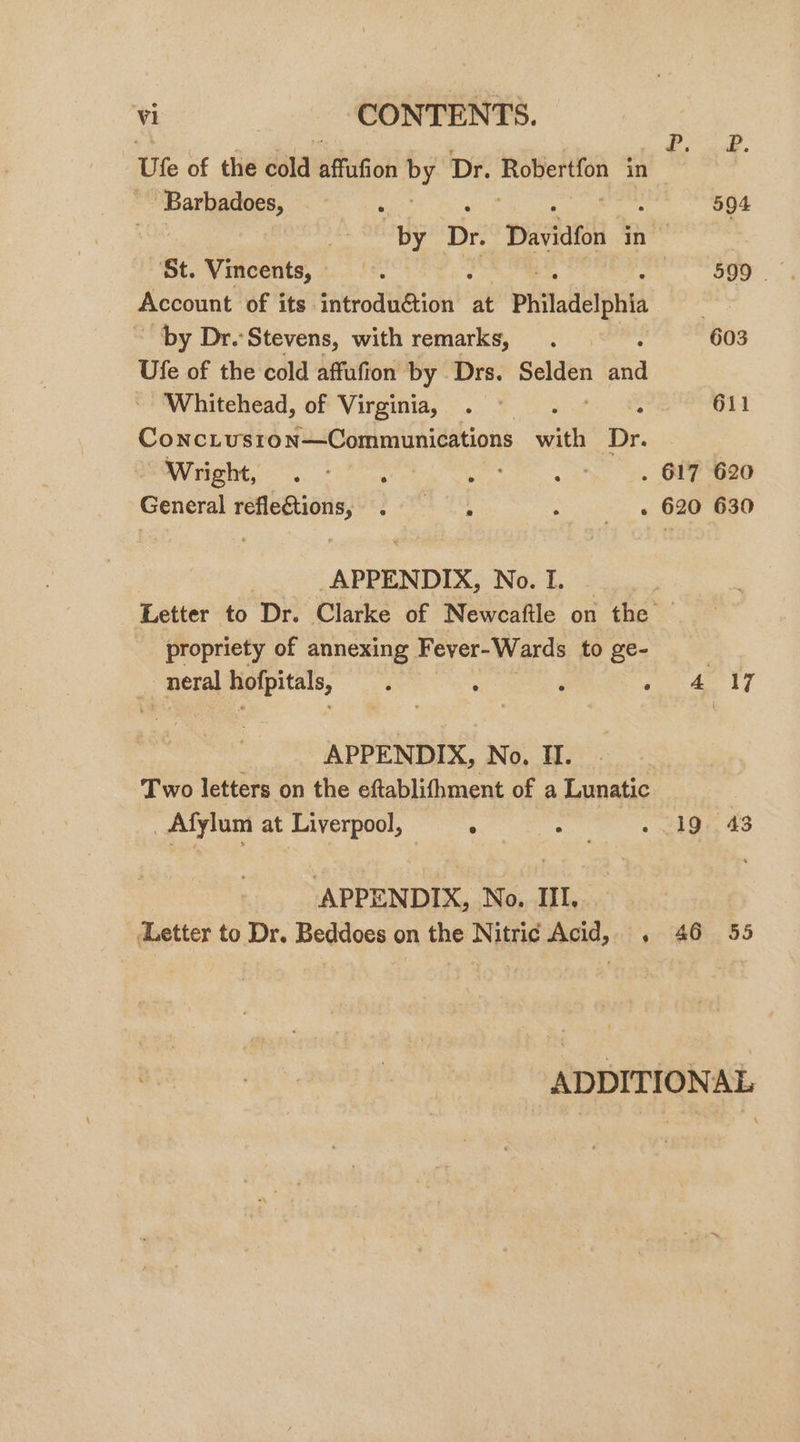 Letter to Dr. Beddoes on the Nitric Acid, . | oe: Ute of the ésld sthiGon ge Dr. page ib in ~ Barbadoes, 594 ify Dr. Davidfon as St. Vincents, he 599 | Account of its cniGodthetiont at Philadelphia | by Dr. Stevens, with remarks, , 603 Ufe of the cold affufion by Drs. eee a Whitehead, of Virginia, : 611 Concivston—Communications wit Dr. Wright, ~~ . OFF G20 General refleQions, . —, - « 620 630 APPENDIX, No. I. | Letter to Dr. Clarke of Newcaftle on the © propriety of annexing Fever-Wards to ge- _neral , ‘ ; : i ae ae ey , APPENDIX, No. H. Two letters on the eftablifhment of a Lunatic _ Afylum at Liverpool, ° . 19. 43 APPENDIX, No. III.. 46 55