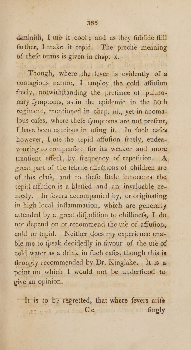 diminifi, I ufe it cool; and as they fubfide ftill farther, I make it tepid. The mage one of thefe terms is given in ane? at, Though, where ,the fever is evidently of a contagious nature, I employ the cold affufion frecly, notwithftanding the prefence of pulmo- nary fymptoms, asin the epidemic in the 30th regiment, mentioned in chap. iii., yet in anoma- lous cafes, where thefe fymptoms are not prefent, T have been cautious in ufing it. In fuch cafes however, I ufe the tepid affufion freely, endea- youring. to compenfate for its weaker and more. tranfient effe4, by frequency of repetition. A great part of the febrile affections of children are of this clafs, and to thefe little innocents the tepid affufion is a blefled and an inyaluable re- medy. In fevers accompanied by, or originating in high local inflammation, which are generally attended by a great difpofition to chillinefs, I do. not depend on or recommend the ufe of affufion, | cold or tepid. Neither does my experience ena-_ ble me to fpeak decidedly i in favour of the ufe of cold water as a drink in fuch cafes, though this is firongly recommended by Dr, Kinglake. . It is a, point on which I would not be underftood to, give an opinion, Tt is to b&gt; regretted, that where fevers arife | | Ce fingly