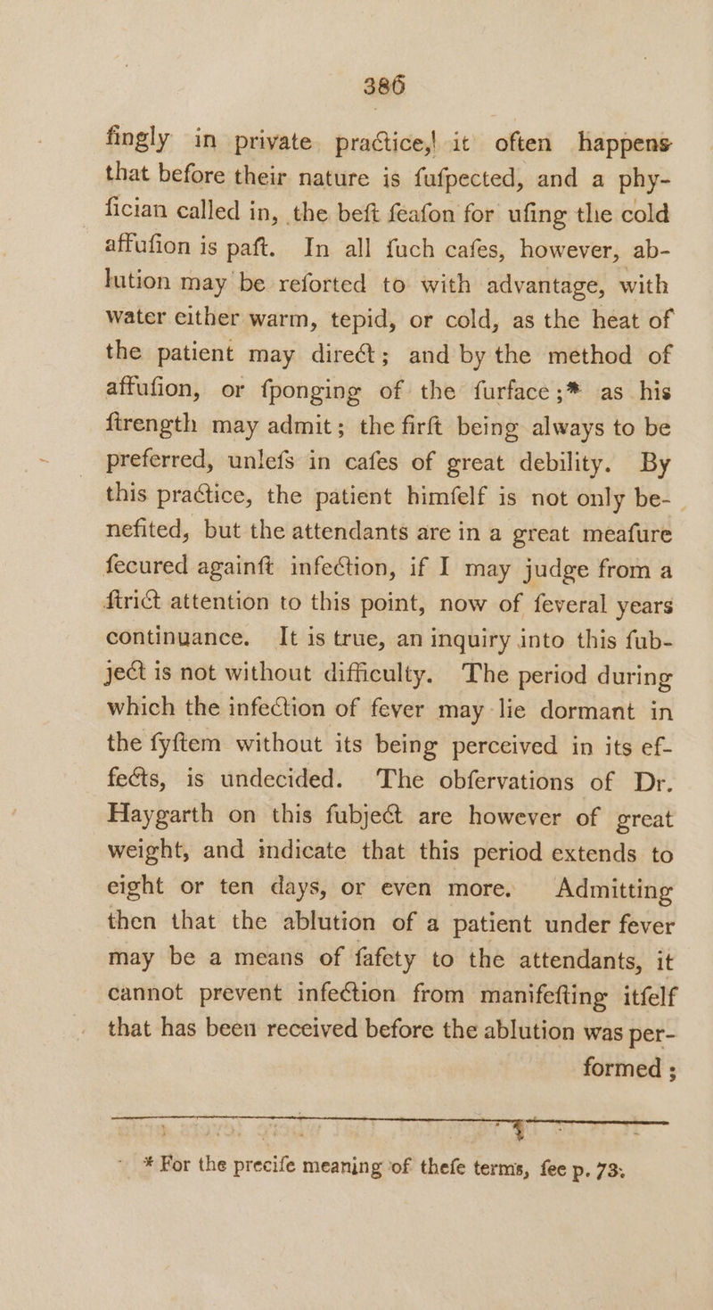 fingly in private practice,! it often happens that before their nature is fufpected, and a phy- fician called in, the beft feafon for ufing the cold affufion is paft. In all fuch cafes, however, ab- lution may be reforted to with advantage, with water either warm, tepid, or cold, as the heat of the patient may dire; and by the method of affufion, or fponging of the furface;* as his firength may admit; the firft being always to be preferred, unlefs in cafes of great debility. By this practice, the patient himfelf is not only be-_ nefited, but the attendants are in a great meafure fecured againft infection, if I may judge from a firict attention to this point, now of feveral years continuance. It is true, an inquiry into this fub- ject is not without difficulty. The period during which the infection of fever may lie dormant in the fyftem without its being perceived in its ef- fects, is undecided. The obfervations of Dr. Haygarth on this fubjeét are however of great weight, and indicate that this period extends to eight or ten days, or even more. Admitting then that the ablution of a patient under fever may be a means of fafety to the attendants, it cannot prevent infection from manifefting itfelf that has been received before the ablution was per- formed ; * For the precife meaning ‘of thefe terms, fee p. 73: