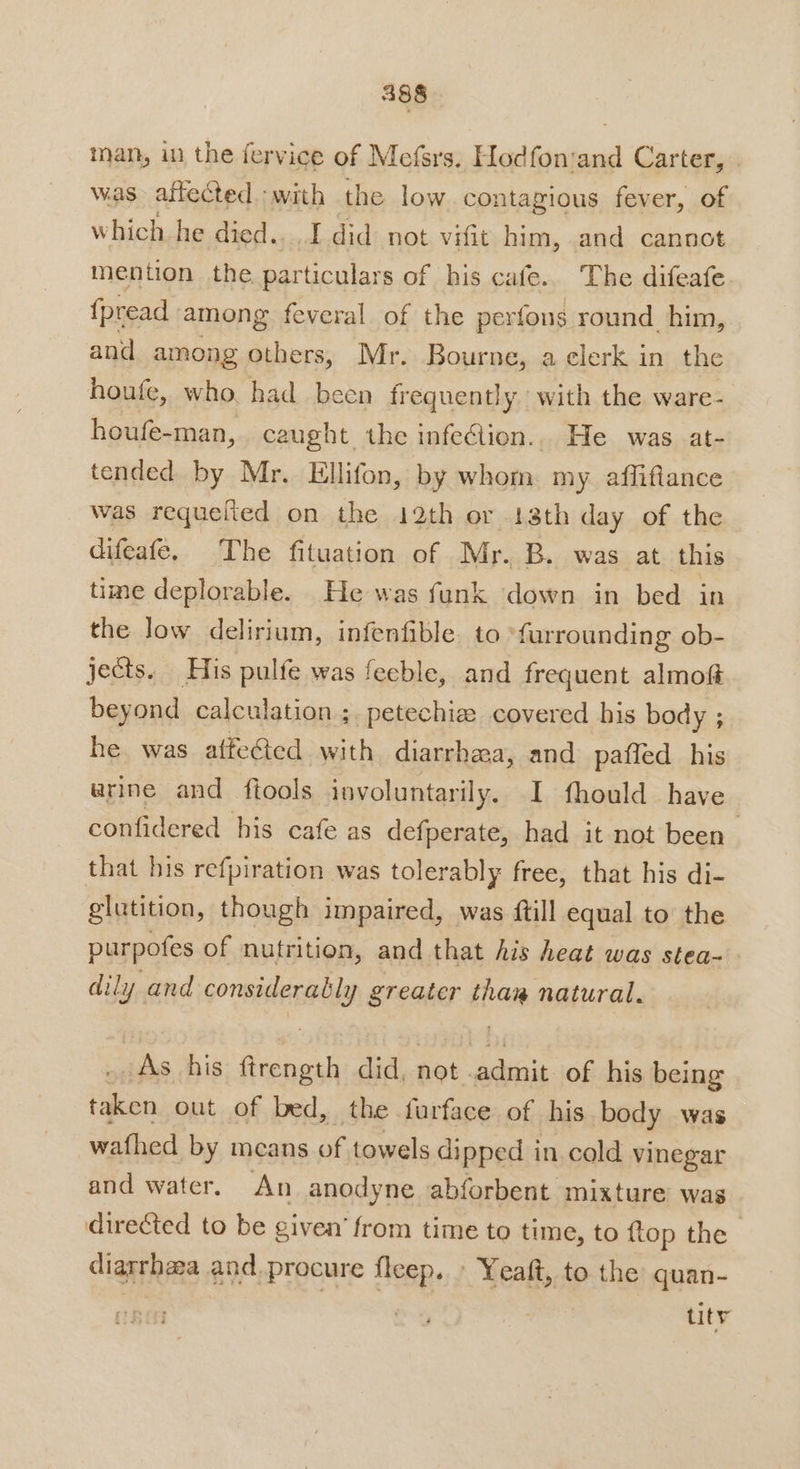 4388 inan, in the fervice of Mefsrs. Hodfonsand Carter, was affected with the low contagious fever, of which he died.. I did not vifit him, and cannot mention the particulars of his cafe. The difeafe {pread among feveral of the perfons round him, and among others, Mr. Bourne, a clerk in the houfe, who, had been frequently with the ware- houfe-man, caught the infeclion.,. He was -at- tended by Mr. Ellifon, by whom. my. afliflance was requeited on the 12th or 13th day of the difeafe. The fituation of Mr. B. was at this time deplorable. He was funk down in bed in the low delirium, infenfible to *furrounding ob- jects. His pulfe was feeble, and frequent almoft beyond calculation ;. petechize covered his body ; he was affeGted with diarrhea, and paffed his arine and ftools involuntarily. I fhould have confidered his cafe as defperate, had it not been that his refpiration was tolerably free, that his di- glutition, though impaired, was ftill equal to the purpofes of nutrition, and that his heat was stea- dily and GoratteRenNs greater ian natural. _As_ his pees did, not . admit of his being iihes out of bed, the furface of his body was -wafhed by means of towels dipped in cold vinegar and water. An anodyne abforbent mixture was directed to be given’ from time to time, to ftop the diarrhea and procure fleep. | Yeaft, to the quan- tity