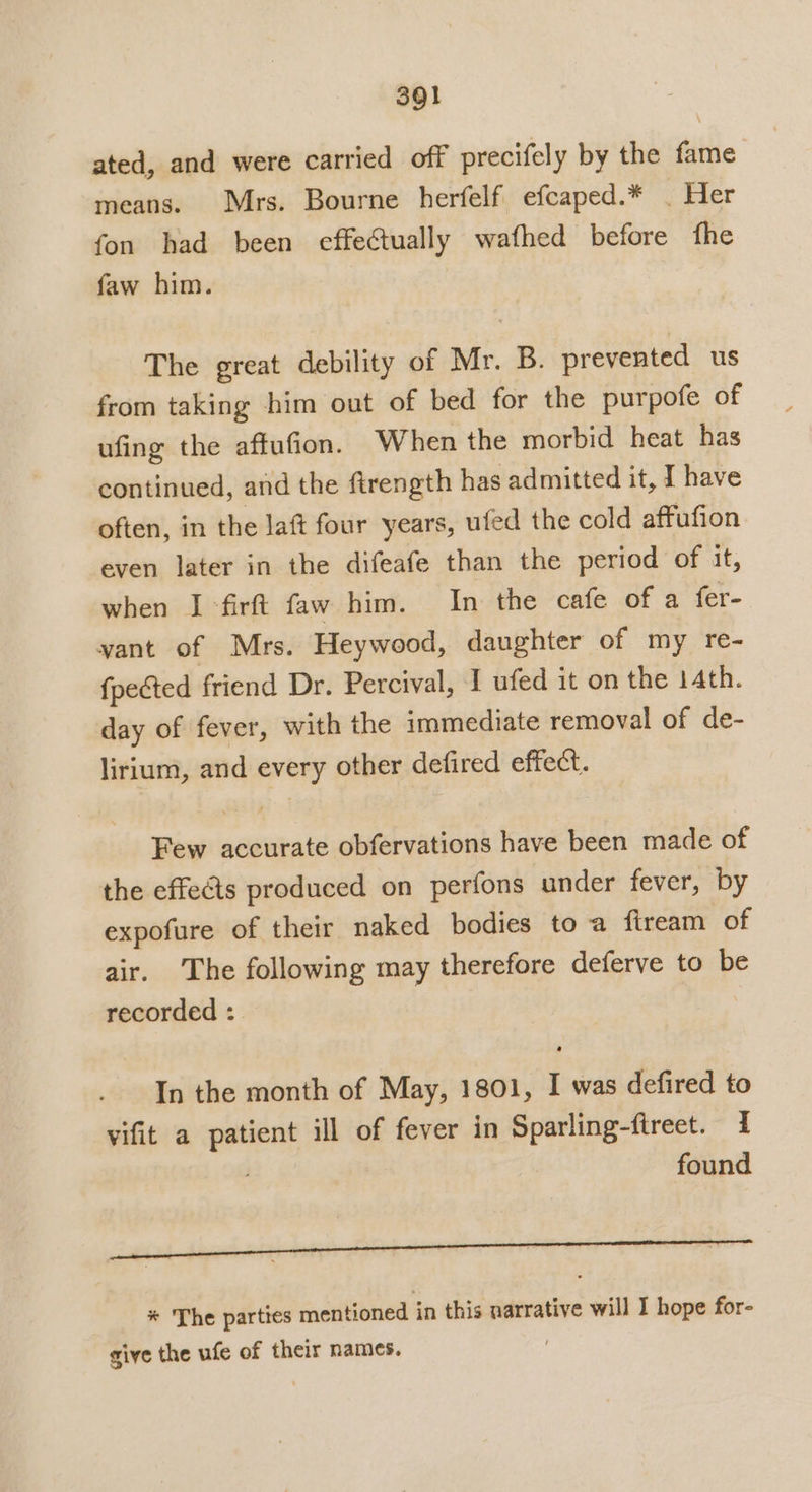 ated, and were carried off precifely by the fame means. Mrs. Bourne herfelf efcaped.* . Her fon had been effectually wathed before fhe faw him. The great debility of Mr. B. prevented us from taking him out of bed for the purpofe of ufing the aftufion. When the morbid heat has continued, and the ftrength has admitted it, I have often, in the laft four years, ufed the cold affufion even later in the difeafe than the period of it, when I-firft faw him. In the cafe of a fer- vant of Mrs. Heywood, daughter of my re- {pected friend Dr. Percival, I ufed it on the 14th. day of fever, with the immediate removal of de- lirium, and every other defired effect. Few accurate obfervations have been made of the effects produced on perfons under fever, by expofure of their naked bodies to a fiream of air. The following may therefore deferve to be recorded : In the month of May, 1801, I was defired to vifit a patient ill of fever in Sparling-ftrect. I found Oh ESE ae rer errr Te * The parties mentioned in this narrative will I hope for- give the ufe of their names. )