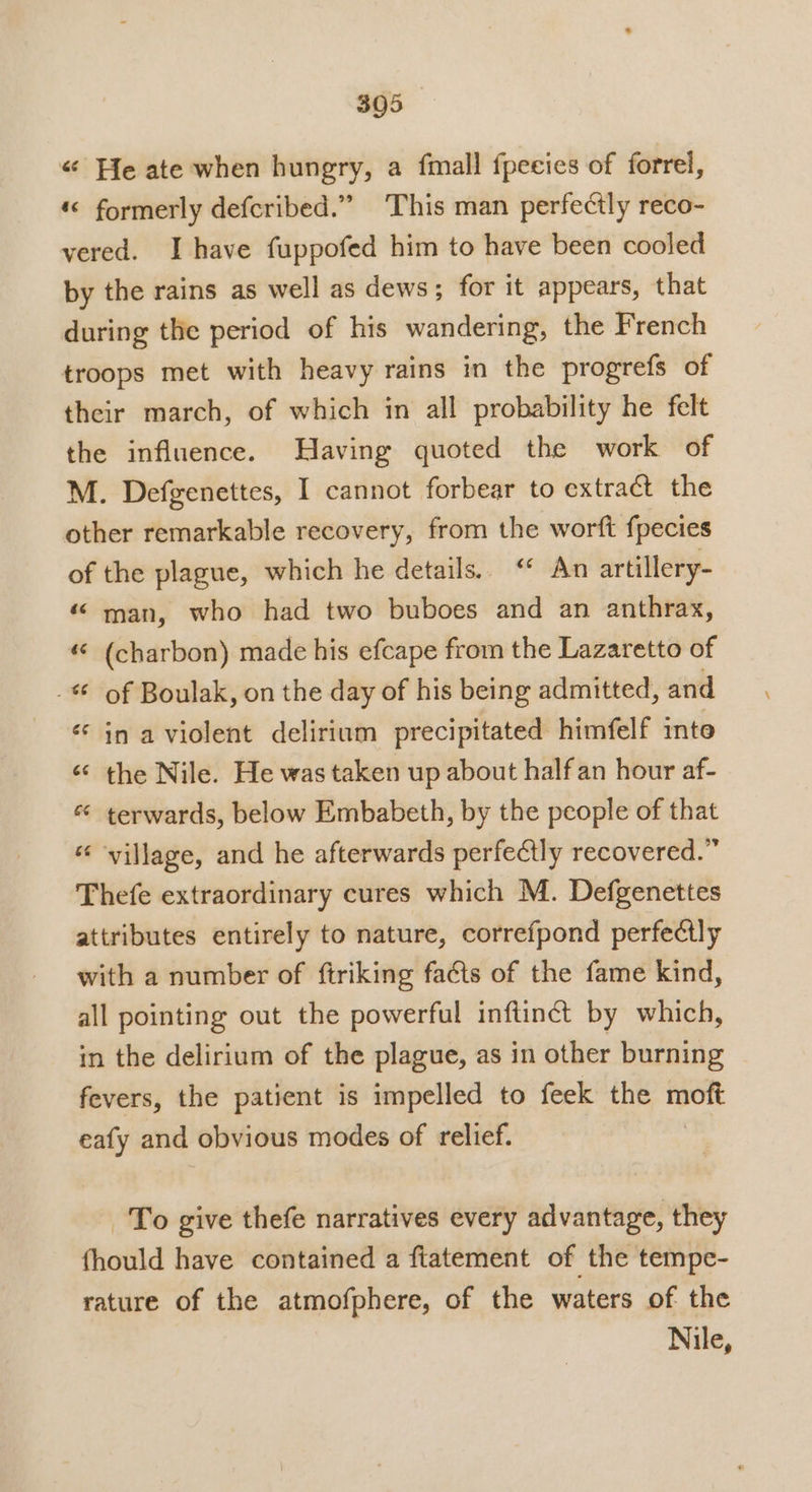 « He ate when hungry, a fmall fpecies of forrel, «&lt; formerly defcribed.” This man perfectly reco- yered. I have fuppofed him to have been cooled by the rains as well as dews; for it appears, that during the period of his wandering, the French troops met with heavy rains in the progrefs of their march, of which in all probability he felt the influence. Having quoted the work of M. Defgenettes, I cannot forbear to extract the other remarkable recovery, from the worft fpecies of the plague, which he details. “ An artillery- ‘© man, who had two buboes and an anthrax, « (charbon) made his efcape from the Lazaretto of - of Boulak, on the day of his being admitted, and in a violent delirium precipitated himfelf inte « the Nile. He was taken up about half an hour af- ‘¢ terwards, below Embabeth, by the people of that ‘village, and he afterwards perfectly recovered.” Thefe extraordinary cures which M. Defgenettes attributes entirely to nature, correfpond perfectly with a number of ftriking facts of the fame kind, all pointing out the powerful inftinét by which, in the delirium of the plague, as in other burning fevers, the patient is impelled to feek the moft eafy and obvious modes of relief. | ce To give thefe narratives every advantage, they fhould have contained a fiatement of the tempe- rature of the atmofphere, of the waters of the Nile,