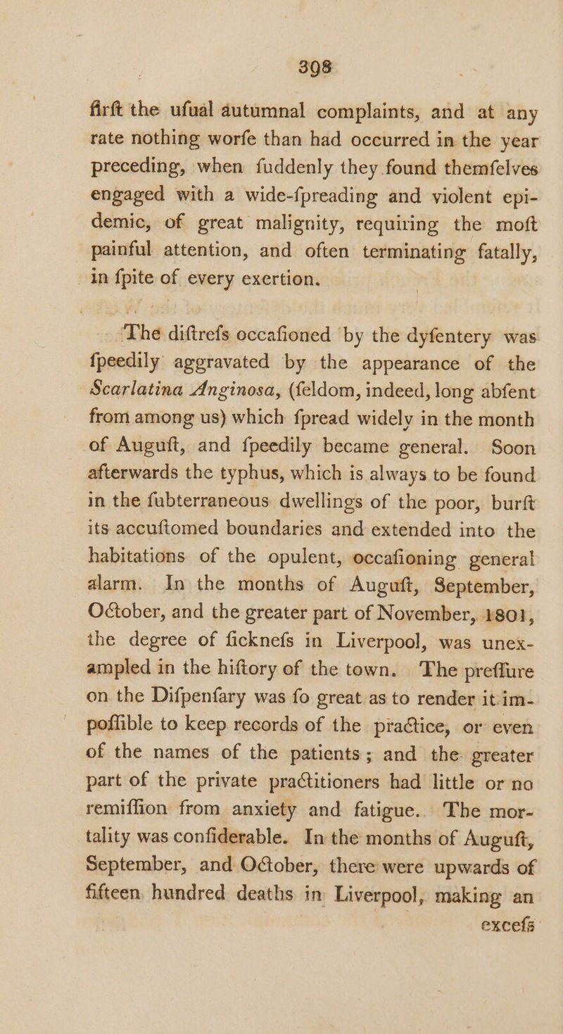 firft the ufual autumnal complaints, and at any rate nothing worfe than had occurred in the year preceding, when fuddenly they found themfelves engaged with a wide-fpreading and violent epi- demic, of great malignity, requiring the moft painful attention, and often terminating fatally, ap win af every exertion. The diftrefs occafioned by the dyfentery was fpeedily. aggravated by the appearance of the Scarlatina Anginosa, (feldom, indeed, long abfent from among us) which fpread widely in the month of Auguft, and fpeedily became general. Soon afterwards the typhus, which is always to be found in the fubterraneous dwellings of the poor, burft its accuftomed boundaries and extended into the habitations of the opulent, occafioning general alarm. In the months of Auguft, September, October, and the greater part of November, 1801, the degree of ficknefs in Liverpool, was unex- ampled in the hiftory of the town. The preffure on the Difpenfary was fo great as to render it im- poffible to keep records of the praétice, or even of the names of the patients; and the. greater part of the private practitioners had little or no remiffion from anxiety and fatigue. The mor- tality was confiderable. In the months of Auguft, September, and Oober, there were upwards of fifteen, hundred deaths: in’ Liverpool, making an excefs