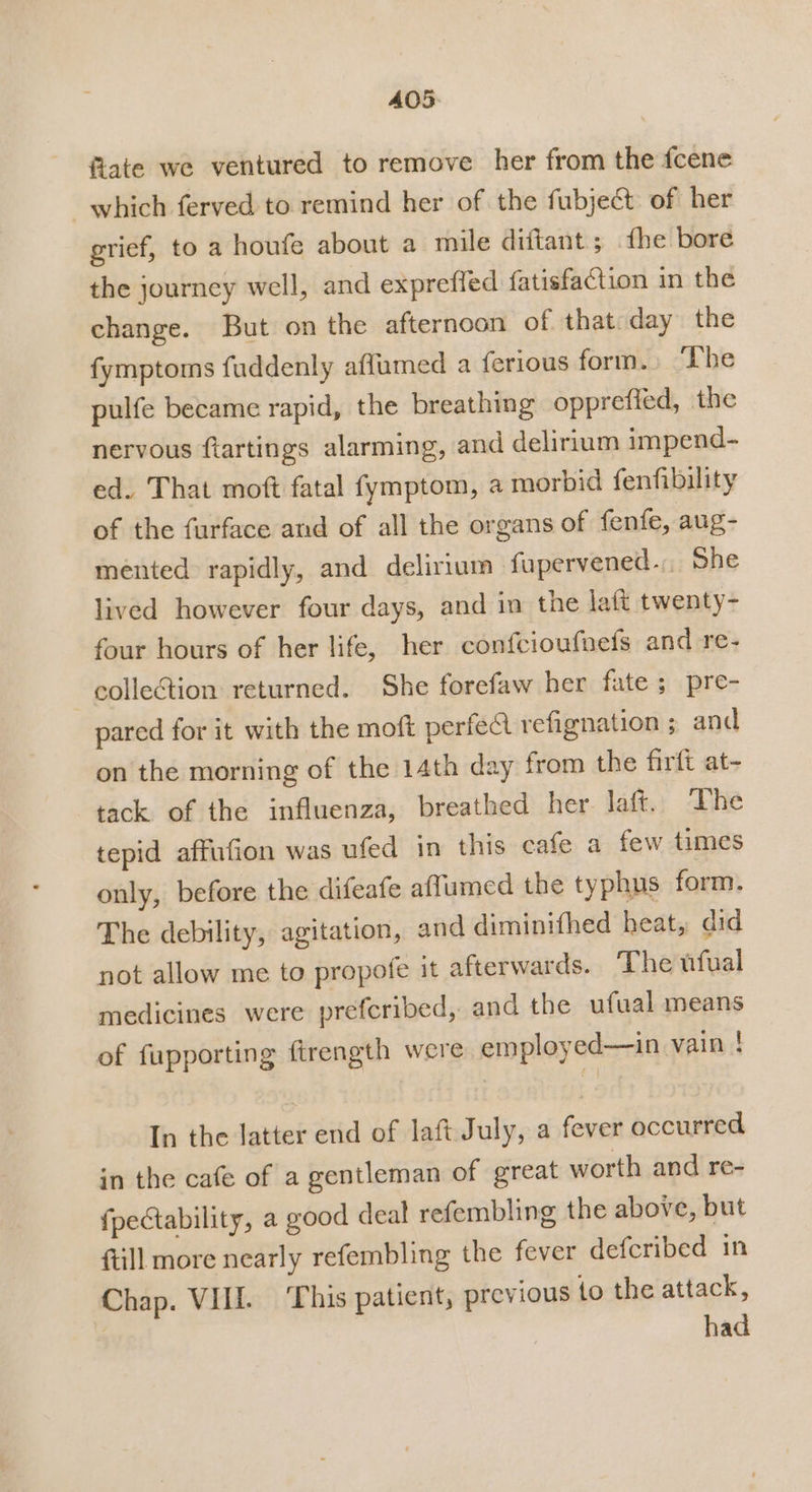 A405. fiate we ventured to remove her from the fcene which ferved to remind her of the fubject of her grief, to a houfe about a mile diftant; {he bore the journey well, and expreffed fatisfaction in the change. But on the afternoon of that day the fymptoms fuddenly affumed a ferious form.» ‘The pulfe became rapid, the breathing opprefied, the nervous ftartings alarming, and delirium impend- ed. That moft fatal fymptom, a morbid fenfibility of the furface and of all the organs of fenfe, aug- mented rapidly, and delirium fupervened.. She lived however four days, and in the latt twenty- four hours of her life, her confcioufnefs and re- collection returned. She forefaw her fate ; pre- pared for it with the moft perfect refignation ; and on the morning of the 14th day from the firft at- tack of the influenza, breathed her laft. he tepid affufion was ufed in this cafe a few times only, before the difeafe affumed the typhus form. The debility, agitation, and diminifhed heat, did not allow me to propofe it afterwards. The ufual medicines were prefcribed, and the ufual means of fupporting firength were employed—in vain ! In the latter end of laft July, a fever occurred in the cafe of a gentleman of great worth and re- {pectability, a good deal refembling the above, but {till more nearly refembling the fever defcribed in Chap. VII. ‘This patient, previous to the attack, had