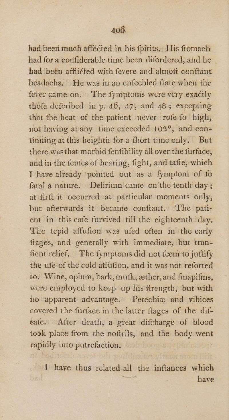 400. had been much affeCted in his fpirits.: His ftomach had for a confiderable time been difordered, and he - had been afflicted with fevere and almoft conftant headachs. He was in an enfeebled ftate when the fever came on. ‘The fymptoms were very exactly thofe defcribed in p. 46, 47, and 48; excepting that the heat of the patient never rofe fo high, not having atany time exceeded 102°, and con- tinuing at this heighth for a fhort time only. But there.wasthat morbid fenfibility all over the furface, and in the fenfes of hearing, fight, and tafte, which I have already pointed out as a fymptom of fo fatal a nature. Delirium came on'the tenth day ; at firft it occurred at particular moments only, but afterwards it became conftant. The pati- ent in this cafe furvived till the eighteenth day. The tepid affufion was ufed often in ‘the early ftages, and generally with immediate, but tran- fient relief. The fymptoms did not feem to juftify the ufe of the cold affufion, and it was not reforted to. Wine, opium, bark, mufk, ather, and finapifms, were employed to keep up his ftrength, but with no apparent advantage. Petechie and vibices covered the furface in the latter ftages of the dif- eafe. After death, a great difcharge of blood took place from the noftrils, and the body went rapidly into putrefaction. J have thus related all the inftances which : have