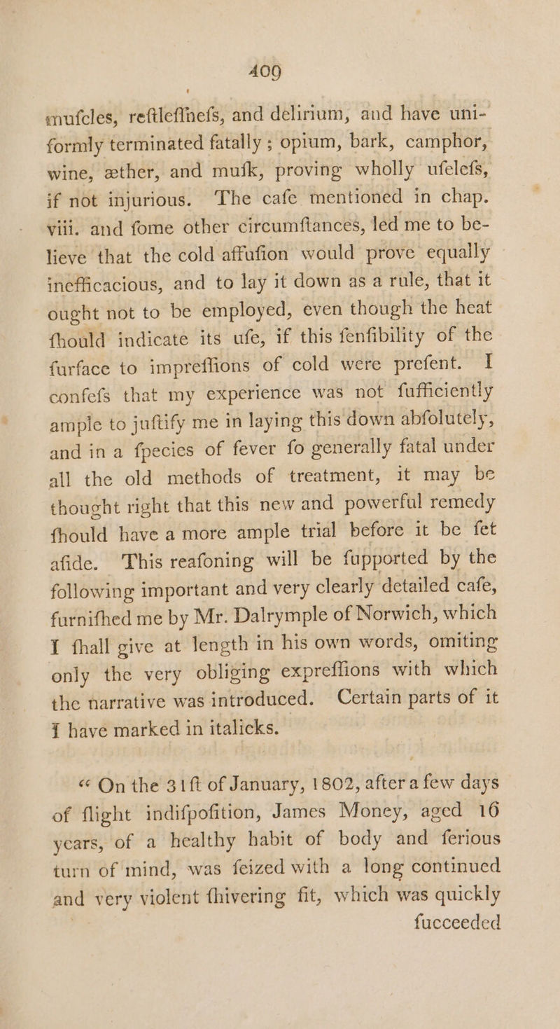 400 mutcles, reftleffnefs, and delirium, and have uni- formly terminated fatally ; oprum, bark, camphor, wine, ether, and mufk, proving wholly ufelefs, if not injurious. The cafe mentioned in chap. Vili. and fome other circumftances, led me to be- lieve that the cold affufion would prove equally inefficacious, and to lay it down as a rule, that it ought not to be employed, even though the heat fhould indicate its ufe, if this fenfibility of the furface to impreflions of cold were prefent. I confefs that my experience was not fufficiently ample to juftify me in laying this down abfolutely, and in a fpecies of fever fo generally fatal under all the old methods of treatment, it may be thought right that this new and powerful remedy fhould have a more ample trial before it be fet afide. This reafoning will be fupported by the following important and very clearly detailed cafe, furnifhed me by Mr. Dalrymple of Norwich, which I fhall give at length in his own words, omiting only the very obliging expreffions with which the narrative was introduced. Certain parts of it { have marked in italicks. « On the 31ft of January, 1802, after a few days of flight indifpofition, James Money, aged 16 years, of a healthy habit of body and ferious turn of mind, was feized with a long continued and very violent fhivering fit, which was quickly fucceeded