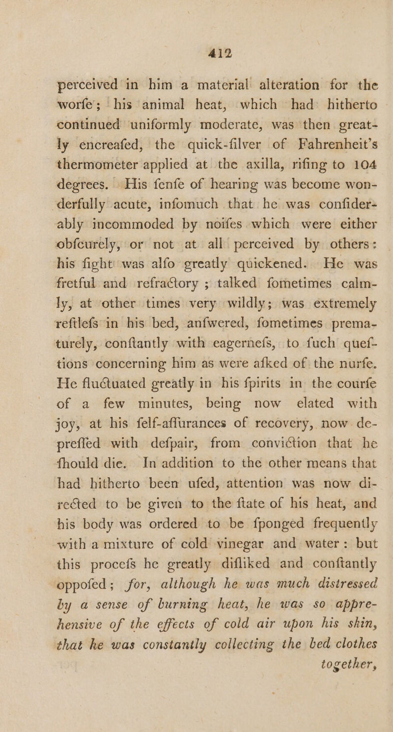 perceived in him a material alteration for the worfe’; his animal heat, which had: hitherto continued uniformly moderate, was then great- ly encreafed, the quick-filver of Fahrenheit’s thermometer applied at the axilla, rifing to 104 degrees. His fenfe of hearing was become won- derfully acute, infomuch that he was confider- ably incommoded by noifes which were either obfcurely, or not at all perceived by others: his fight’ was alfo greatly quickened. He was fretful and refractory ; talked fometimes calm- ly, at other times very wildly; was extremely reftlefs in his bed, anfwered, fometimes. prema- turely, conftantly with eagernefs, to fuch quef- tions concerning him as were afked of the nurfe. He fluctuated greatly in his fpirits in the courfe of a few minutes, being now elated with joy, at his felf-affurances of recovery, now de- prefled with defpair, from conviction that he fhould die. In addition to the other means that had hitherto been ufed, attention was now di- rected to be given to the ftate of his heat, and his body was ordered to be fponged frequently with a mixture of cold vinegar and water: but this procefs he greatly difliked and conftantly oppofed; for, although he was much distressed by a sense of burning heat, he was so appre- hensive of the effects of cold air upon his skin, that he was constantly collecting the bed clothes together,