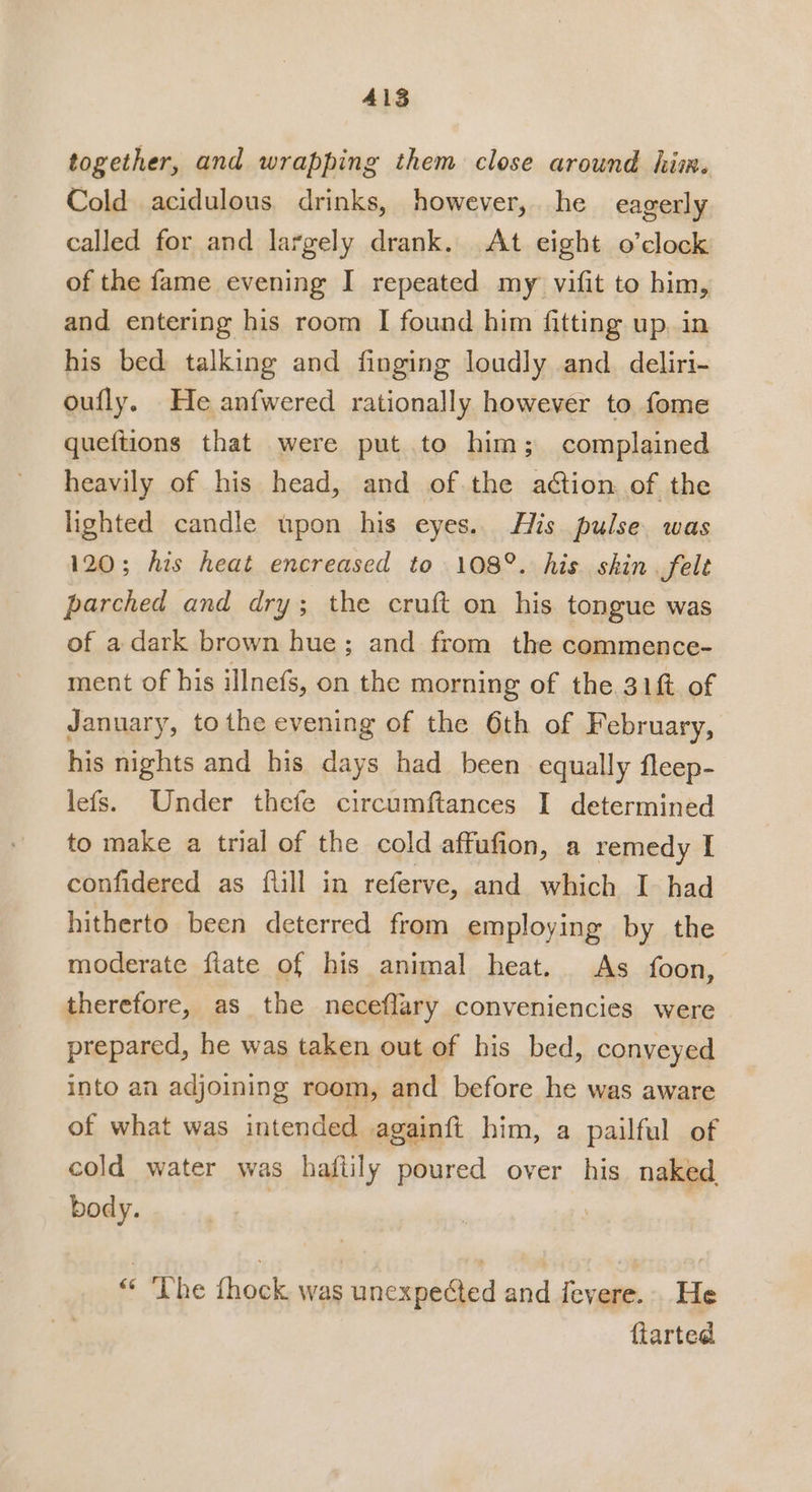 together, and wrapping them close around him. Cold acidulous drinks, however, he eagerly called for and largely drank. At eight o’clock of the fame evening I repeated my vifit to him, and entering his room I found him fitting up, in his bed talking and finging loudly and deliri- oufly. He anfwered rationally however to fome queftions that were put to him; complained heavily of his head, and of the action of the lighted candle upon his eyes. His pulse was 120; his heat encreased to 108°. his skin. felt parched and dry; the cruft on his tongue was of a dark brown hue; and from the commence- ment of his illnefs, on the morning of the 31 of January, tothe evening of the 6th of February, his nights and his days had been equally fleep- lefs. Under thefe circumftances I determined to make a trial of the cold affufion, a remedy I confidered as {till in referve, and which I had hitherto been deterred from employing by the moderate fiate of his animal heat. As foon, therefore, as the neceflary conveniencies were prepared, he was taken out of his bed, conveyed into an adjoining room, and before he was aware of what was intended againft him, a pailful of cold water was haftily poured over his naked body. | | “ The fhock was unexpected and fevere.. He ftarted