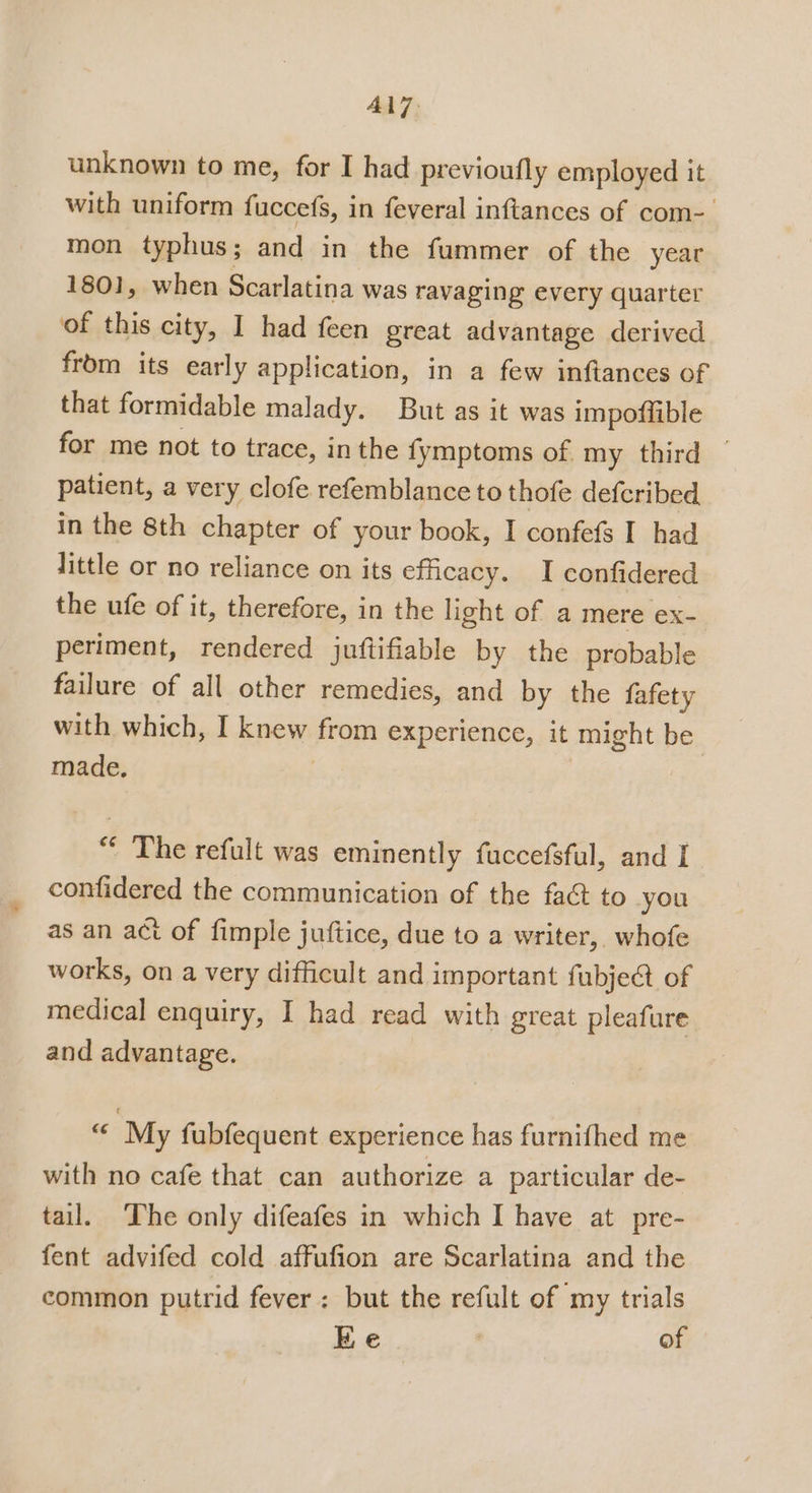 AL7: unknown to me, for I had previoufly employed it with uniform fuccefs, in feveral inftances of com- mon typhus; and in the fummer of the year 1801, when Scarlatina was ravaging every quarter of this city, I had feen great advantage derived from its early application, in a few inftances of that formidable malady. But as it was impoffible for me not to trace, in the fymptoms of my third ~ patient, a very clofe refemblance to thofe defcribed in the 8th chapter of your book, I confefs I had little or no reliance on its efficacy. I confidered the ufe of it, therefore, in the light of a mere ex- periment, rendered juftifiable by the probable failure of all other remedies, and by the fafety with which, I knew prom experience, it might be made, “ The refult was eminently fuccefsful, and I confidered the communication of the fact to you as an act of fimple juftice, due to a writer, whofe works, on a very difficult and important fubject of medical enquiry, I had read with great pleafure and advantage. 24 ‘My fubfequent experience has furnifhed me with no cafe that can authorize a particular de- tail. The only difeafes in which I have at pre- fent advifed cold affufion are Scarlatina and the common putrid fever: but the refult of my trials ie : of