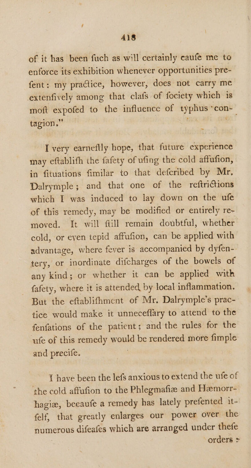 Ai8 of it has been fuch as will certainly caufe me to enforce its exhibition whenever opportunities pre- fent: my practice, however, does not carry me extenfively among that clafs of fociety which is moft expofed to the influence of typhus *con- tagion.” ie oe: I very earneftly hope, that future experience may eftablith the fafety of ufing the cold affufion, in fituations fimilar to that defcribed by Mr, Dalrymple; and that one of the reftrictions which I was induced to lay down on the ufe of this remedy, may be modified or entirely re- moved. It will ftill remain doubtful, whether cold, or eyen tepid affufion, can be applied with advantage, where fever is accompanied by dyfen-. tery, or inordinate difcharges of the bowels of any kind; or whether it can be applied with fafety, where it is attended by local inflammation. But the eftablifhment of Mr. Dalrymple’s prac- tice would make it unneceflary to attend to the fenfations of the patient ; and the rules for the ‘ufe of this remedy would be rendered more fimple and precife. { have been the lefs anxious to extend the ufe of the cold affufion to the Phlegmafize and Hemorr-' hagie, becaufe a remedy has lately prefented it- felf, that greatly enlarges our power over the numerous difeafes which are arranged under thefe | orders &gt;