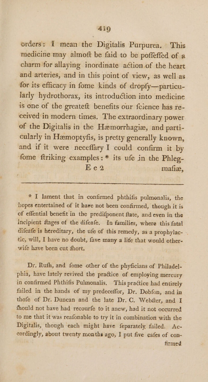 orders: I mean the Digitalis Purpurea. This medicine may almoft be faid to be poffeffed of a charm for allaying inordinate a¢tion.of the heart and arteries, ‘and in this point of view, as well as for its efficacy in fome kinds of dropfy—particu- larly hydrothorax, its introduion into medicine is one of the greateft benefits our fcience has re- ceived in modern times. The extraordinary power of the Digitalis in the Hemorrhagiz, and parti- cularly in Hemoptyfis, is pretty generally known, and if it were neceflary I could confirm it by fome ftriking examples: * its ufe in the Phleg- ye 2: mafiz, * I lament that in confirmed phthifis pulmenalis, the hopes entertained of it have not been confirmed, though it is of eflential benefit in the predifponent ftate, and even in the incipient ftages of the difeafe, In families, where this fatal difeafe is hereditary, the ufe of this remedy, as a prophylac- ~ tic, will, I have no doubt, fave many a life that would other- wife have been cut fhort. Dr. Ruth, and fome other of the phyficians of Philadel- phia, have lately revived the praétice of employing mercury in confirmed Phthifis Pulmonalis. This practice had entirely failed in the hands of my predeceffor, Dr. Dobfon, and in thofe of Dr. Duncan and the late Dr. C. Webfter, and I fhould not have had recourfe to it anew, had it not occurred to me that it was reafonable to try it in combination with the Digitalis, though each might have feparately failed. Ac- cordingly, about twenty months ago, I put five cafes of con- firmed