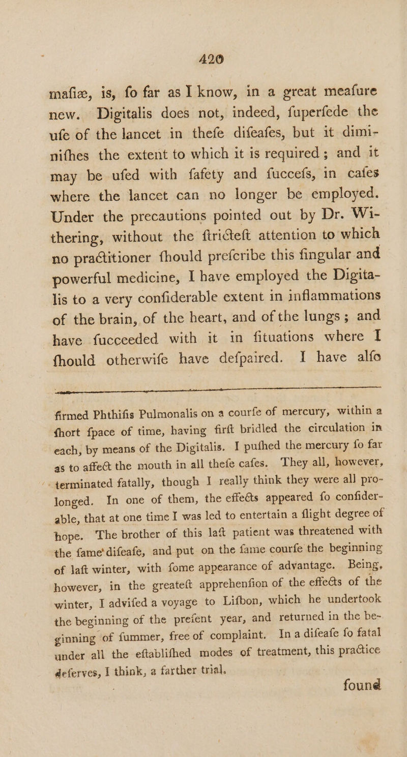 mafize, is, fo far as I know, in a great meafure new. Digitalis does not, indeed, fuperfede the ufe of the lancet in thefe difeafes, but it dimi- nithes the extent to which it is required; and it may be ufed with fafety and fuccefs, in cates where the lancet can no longer be employed. Under the precautions pointed out by Dr. Wi- thering, without the ftriteft attention to which no practitioner fhould prefcribe this fingular and powerful medicine, I have employed the Digita- lis to a very confiderable extent in inflammations of the brain, of the heart, and of the lungs; and have fucceeded with it in fituations where I fhould otherwife have defpaired. I have alfo Ce eee aca cage non annEnCNR Se e T aTTr|as firmed Phthifis Pulmonalis on a courfe of mercury, within a fhort fpace of time, having firit bridled the circulation in each, by means of the Digitalis. I puthed the mercury fo far as to affeét the mouth in all thefe cafes. They all, however, -. 4erminated fatally, though I really think they were all pro- longed. In one of them, the effeéts appeared fo confider- able, that at one time I was led to entertain a flight degree of hope. ‘The brother of this laft patient was threatened with the fame'difeafe, and put on the fame courfe the beginning of laft winter, with fome appearance of advantage. Being, however, in the greateft apprehenfion of the effects of the winter, I advifed a voyage to Lifbon, which he undertook the beginning of the preient year, and returned in the be~ ginning of fummer, free of complaint. In a difeafe fo fatal under all the eftablifhed modes of treatment, this practice deferves, I think, a farther trial. found