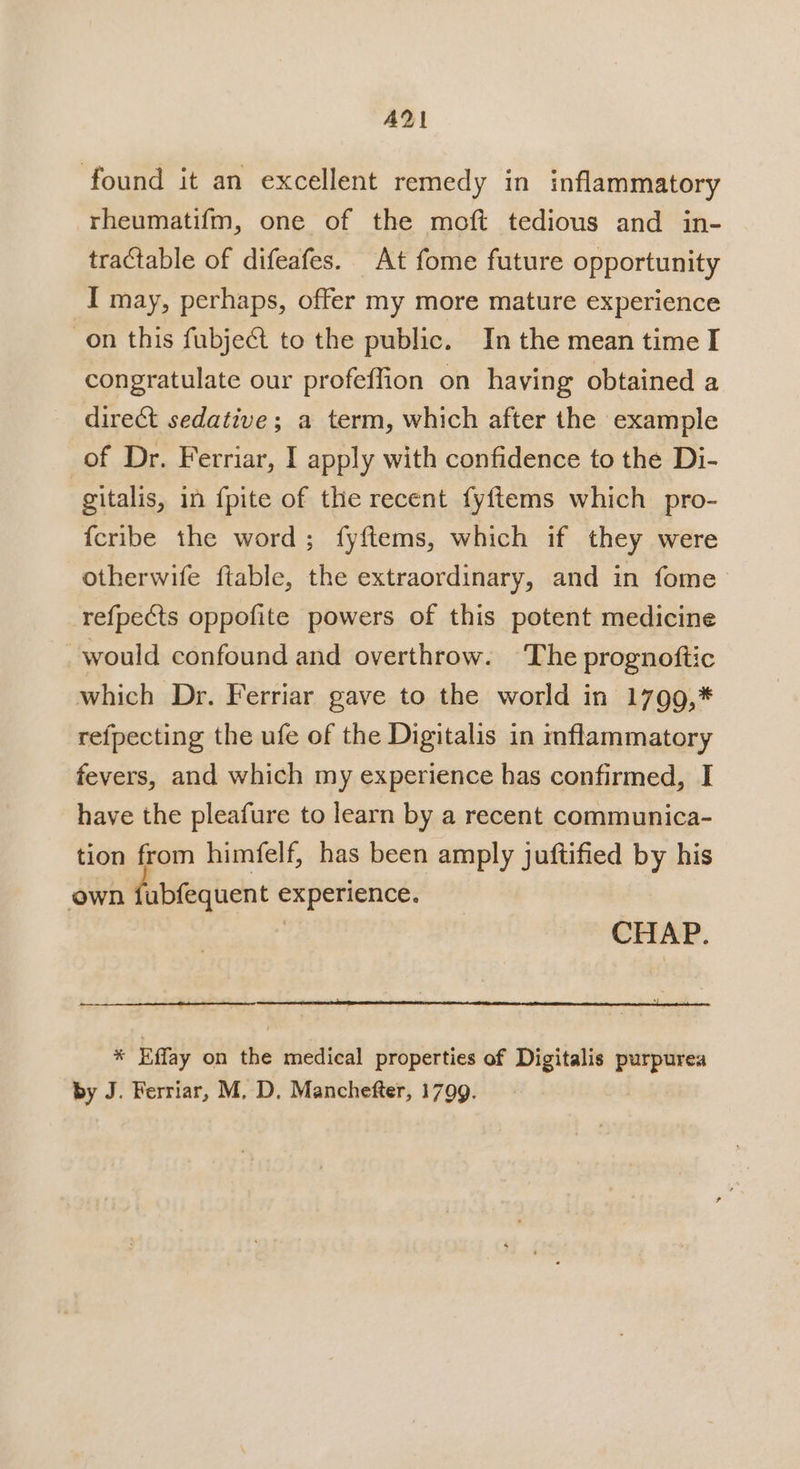 AY! found it an excellent remedy in inflammatory rheumatifm, one of the moft tedious and in- tractable of difeafes. At fome future opportunity I may, perhaps, offer my more mature experience on this fubject to the public. In the mean time I congratulate our profeffion on having obtained a direct sedative; a term, which after the example of Dr. Ferriar, I apply with confidence to the Di- gitalis, in fpite of the recent fyftems which pro- fcribe the word; fyftems, which if they were otherwife ftable, the extraordinary, and in fome refpects oppofite powers of this potent medicine would confound and overthrow. The prognoftic which Dr. Ferriar gave to the world in 1799,* refpecting the ufe of the Digitalis in mflammatory fevers, and which my experience has confirmed, I have the pleafure to learn by a recent communica- tion from himfelf, has been amply juftified by his own fubfequent experience. CHAP. % Effay on the medical properties of Digitalis purpurea by J. Ferriar, M. D. Manchefter, 1799.