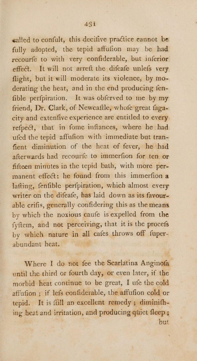 ASi galled to confult, this decifive practice cannot be fully adopted, the tepid aftufion may be had recourfe to with very confiderable, but inferior effet. It will not arreft the difeafe unlefs very. flight, but it will moderate its violence, by mo- derating the heat, and in the end producing fen- fible perfpiration. It was obferved to me by my friend, Dr. Clark, of Newcaftle, whofe great faga- city and extenfive experience are entitled to every. refpect, that in fome inflances, where he had ufed the tepid affufion with immednrate but tran- fient diminution of the heat of fever, he had afterwards had recourfe to immerfion for ten. or fifteen minutes in the tepid bath, with more per- manent effe&amp;: he found from this immerfion a lafting, fenfible perfpiration, which almost every writer on the difeafe, has laid down as its favour- able crifis, generally confidering this as the means by which the noxious caufe is expelled from the fyftem, and not perceiving, that it is the procefs by which nature in all cafes throws off fuper- abundant heat. * Where I do not fee the Searlatina Anginofa until the third or fourth day, or even later, if the morbid heat continue to be great, I ufe the cold affufion ; if lefs confiderable, the affufion cold or tepid. It is fill an excellent remedy ; diminifh- ing heat and irritation, and producing giiet fleep ; but