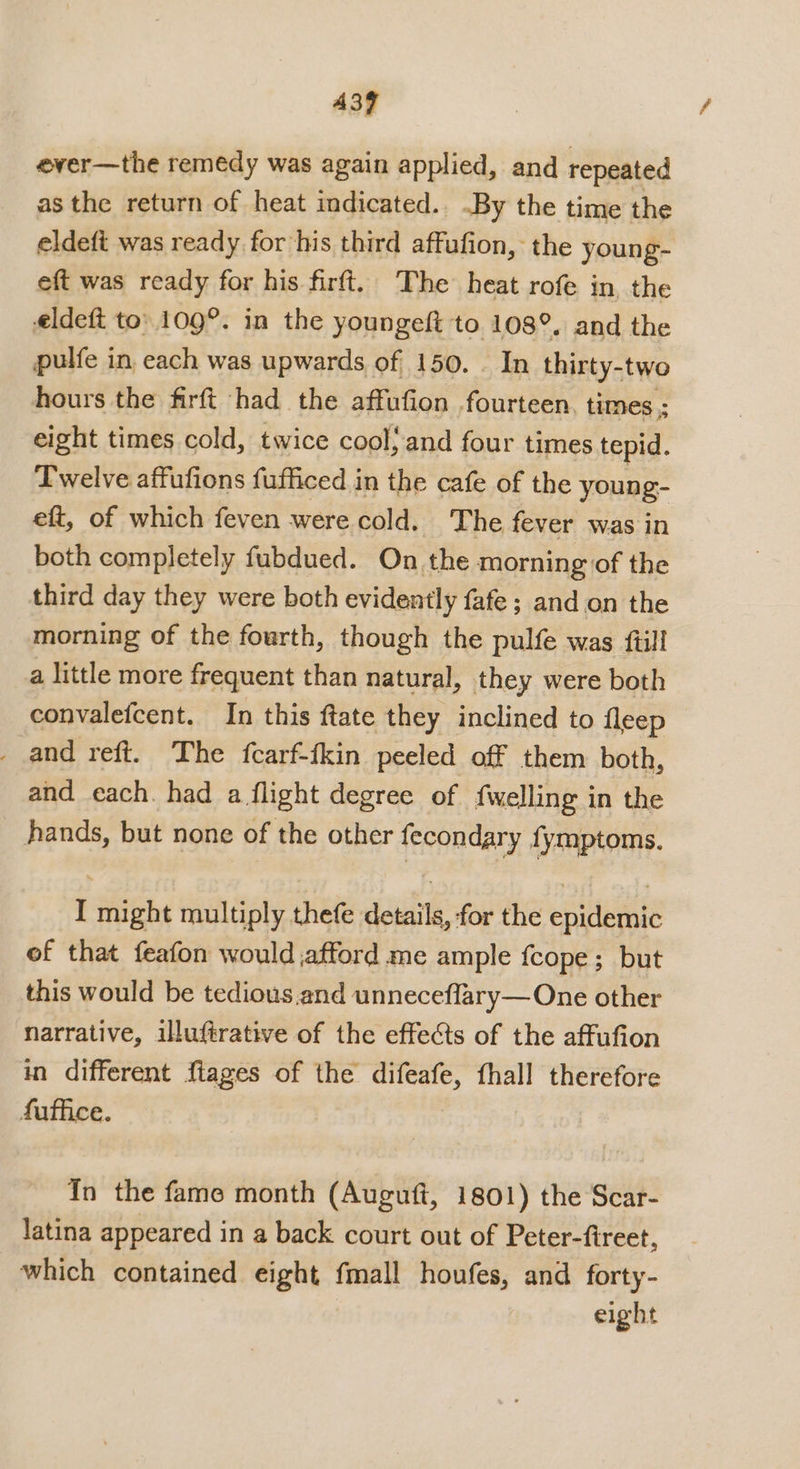 A397 ever—the remedy was again applied, and repeated as the return of heat indicated.. .By the time the eldeft was ready for his third affufion, the young- eft was ready for his firft. The heat rofe in the eldeft to’ 109°. in the youngeft to 108°. and the pulfe in each was upwards of 150. . In thirty-two hours the firft had the affufion fourteen. times ; eight times cold, twice cool, and four times tepid. Iwelve affufions fufficed in the cafe of the young- eft, of which feven were cold. The fever was in both completely fubdued. On the morning of the third day they were both evidently fafe ; and on the morning of the fourth, though the pulfe was fill a little more frequent than natural, they were both convalefcent. In this ftate they inclined to fleep _ and reft. The fcarf-fkin peeled off them both, and each. had a flight degree of {welling in the hands, but none of the other fecondary {ymptoms. I might multiply thefe details, for the epidemic of that feafon would afford me ample fcope; but this would be tedious and unneceflary—One other narrative, illuftrative of the effects of the affufion in different flages of the difeafe, fhall therefore fuffice. In the fame month (Auguft, 1801) the Scar- latina appeared in a back court out of Peter-fireet, which contained eight fmall houfes, and forty- eight