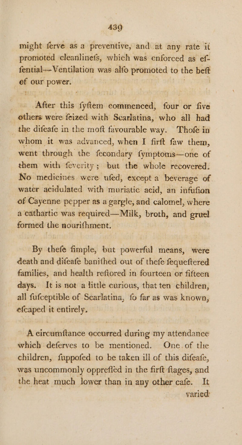 might ferve as a preventive, and at any rate it promoted cleanlinefs, which was enforced as ef- fential—Ventilation was alfo promoted to the beft of our power. , After this fyftem commenced, four or five others were feized with Scarlatina, who all had the difeafe in the moft favourable way. Thofe in whom it was advanced, when I firft faw them, went through the fecondary {ymptoms—one of them with feverity; but the whole recovered. No medicines were ufed, except a beverage of water acidulated with muriatic acid, an infufion of Cayenne pepper as a gargle, and calomel, where a cathartic was required—Milk, broth, and gruel formed the nourifhment. By thefe fimple, but powerful means, were death and difeafe banithed out of thefe fequeftered families, and health refiored in fourteen or fifteen days. It is not a little curious, that ten children, all fufceptible of Scarlatina, fo far as was known, efcaped it entirely. A circumftance occurred during my attendance which deferves to be mentioned. One. of the children, fuppofed to be taken ill of this difeafe, was uncommonly opprefled in the firft flages, and the heat much lower than in any other cafe. It | | varied