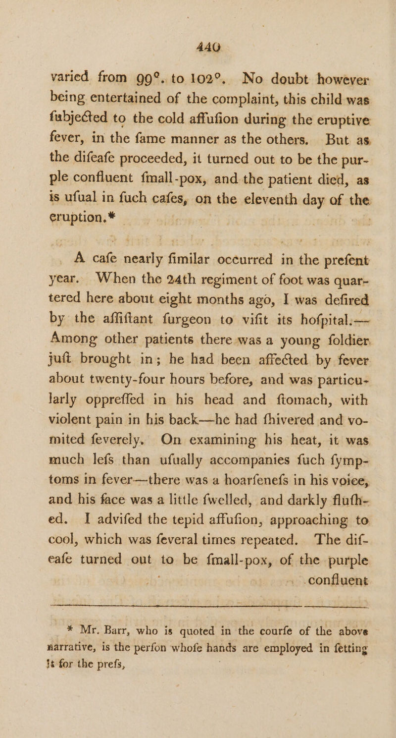 varied from 99°. to 102°, No doubt however being entertained of the complaint, this child was fubjected to the cold affufion during the eruptive fever, in the fame manner as the others. But as the difeafe proceeded, it turned out to be the pur- ple confluent fmall-pox, and the patient died, as is ufual in fuch cafes, on the eleventh day of the eruption, * A cafe nearly fimilar occurred in the prefent year. When the 24th regiment of foot was quar- tered here about eight months ago, I was defired by the affiftant furgeon to vifit its hofpital:— Among other patients there was a young foldier, juft brought in; he had been affected. by fever about twenty-four hours before, and was particu- larly oppreffed in his head and ftomach, with violent pain in his back—he had fhivered and vo- mited feverely. On examining his heat, it was much lefs than ufually accompanies fuch fymp- toms in fever—there was a hoarfenefs in his voice, and his face was a little fwelled, and darkly fluth- ed. I advifed the tepid affufion, approaching to cool, which was feveral times repeated. The dif- eafe turned out to be fmall-pox, of the purple confluent * Mr. Barr, who is quoted in the courfe of the above narrative, is the perfon whofe ne are employed in fetting it for the prefs,