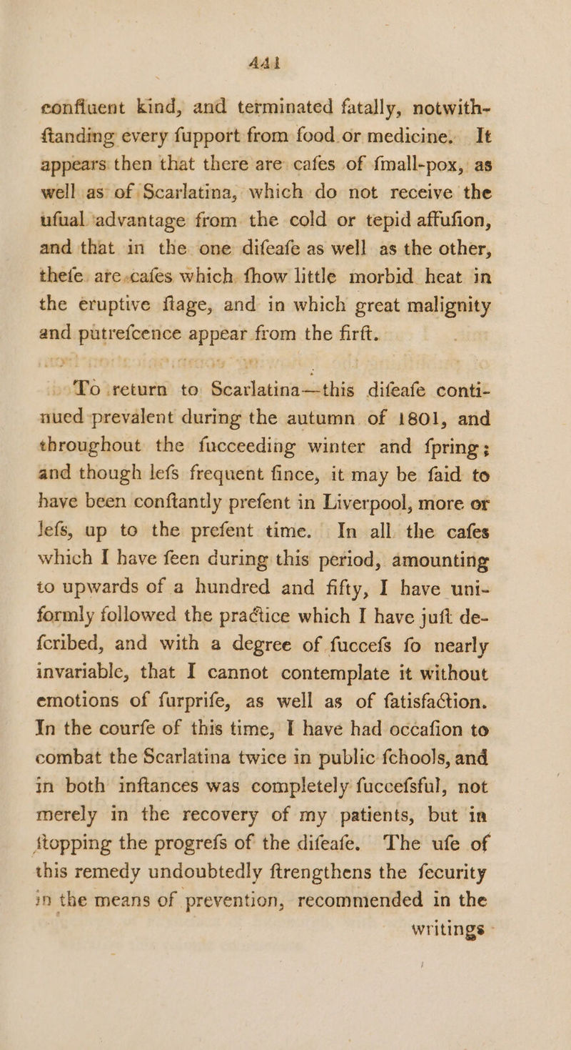 AAL eonfiuent kind, and terminated fatally, notwith- ftanding every fupport from food or medicine. It appears then that there are cafes of {mall-pox, as well as of Scarlatina, which do not receive the ufual ‘advantage from the cold or tepid affufion, and that in the one difeafe as well as the other, thete, are cafes which. fhow little morbid heat in the eruptive flage, and in which great malignity and putrefcence appear from the firft. To return to Scarlatina—this difeafe conti- nued prevalent during the autumn of 1801, and throughout the fucceeding winter and fpring; and though lefs frequent fince, it may be faid to have been conftantly prefent in Liverpool, more or Jefs, up to the prefent time. In all. the cafes which I have feen during this period, amounting io upwards of a hundred and fifty, I have uni- formly followed the practice which I have juft de- fcribed, and with a degree of fuccefs fo nearly invariable, that I cannot contemplate it without emotions of furprife, as well as of fatisfaction. In the courfe of this time, I have had occafion to combat the Scarlatina twice in public fchools, and in both inftances was completely fuccefsful, not merely in the recovery of my patients, but in {topping the progrefs of the difeafe. The ufe of this remedy undoubtedly ftrengthens the fecurity in the means of prevention, recommended in the writings ©