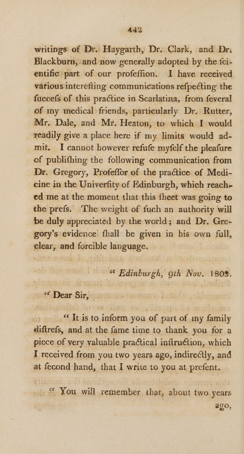 writings’ of Dr.. Haygarth, Dr. Clark, and Dr. Blackburn, and now generally adopted by the f{ci- entific part of our profeffion. I have received. various intcrefting communications refpecting the fuccefs of this practice in Scarlatina, from feveral of my medical friends, particularly Dr. Rutter, Mr. Dale, and Mr. Heaton, to which I would readily give a place here if my limits would ad- mit. I cannot however refufe myfelf the pleafure of publifhing the following communication from Dr. Gregory, Profeffor of the practice of Medi- cine in the Univerfity of Edinburgh, which reach- ed me at the moment that this {heet was going to the prefs. ‘The weight of fuch an authority will be duly appreciated by the world; and Dr. Gre- gory’s evidence. fhall be given in his own full, clear, and forcible language. “ Edinburgh, gth Nov. 1808. Jod}Dear Sir, cin It is to inform you of part of iy family diftrefs, and at the fame time to thank you for a piece of very valuable practical inftruétion, which I received from you two years ago, indireétly, and at fecond hand, that I write to you at prefent. ~» “ You will remember that, about two years ago,