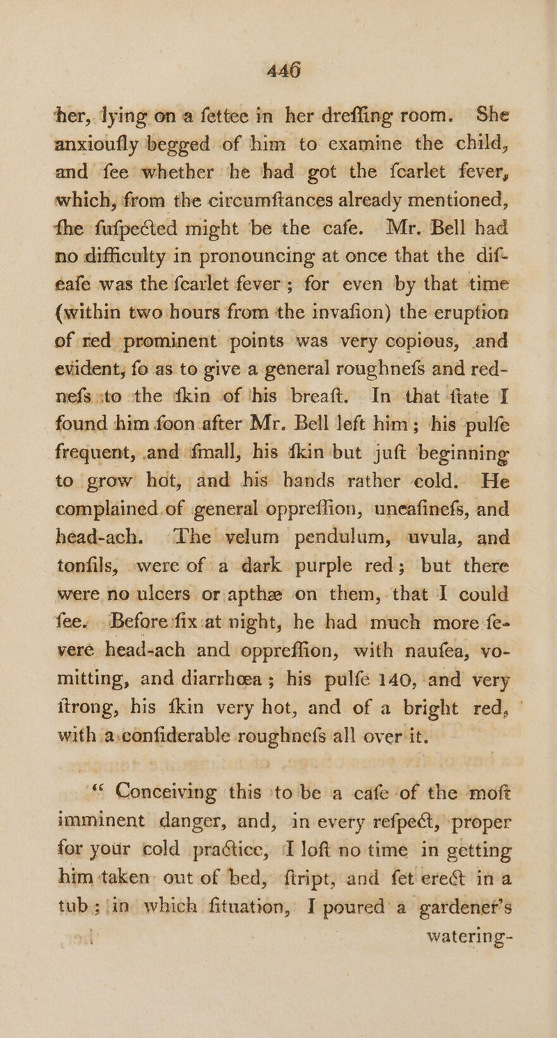 4AG her, lying on a fettee in her dreffing room. She anxioufly begged of him to examine the child, and fee whether ‘he had got the fcarlet fever, which, from the circumftances already mentioned, fhe fufpected might ‘be the cafe. Mr. Bell had no difficulty in pronouncing at once that the dif- éafe was the {carlet fever; for even by that time (within two hours from the invafion) the eruption of red prominent points was very copious, and evident, fo as to give a general roughnefs and red- nefs sto the ‘kin of ‘his breaft. In that fiate I found him foon after Mr. Bell left him ; his pulfe frequent, .and fmall, his dkin but juft beginning to grow hat, and his hands rather cold. He complained.of general oppreflion, uneafinefs, and head-ach. The velum pendulum, uvula, and tonfils, »were of a dark purple red; but there were no ulcers or apthz on them,-that I could fee. Before fix:at night, he had much more fe- veré head-ach and. oppreffion, with naufea, vo- mitting, and diarrhoea; his pulfe 140, and very itrong, his {kin very hot, and of a bright red, ° with a.confiderable roughnefs all over it. “ Conceiving this ‘to be a cafe of the mof imminent danger, and, in every refpect, proper for your cold practice, I loft no time in getting him taken out of bed, fiript, and fet ere@&amp; ina tub; in which fituation, I aniuieuai a gardenet’s | watering-