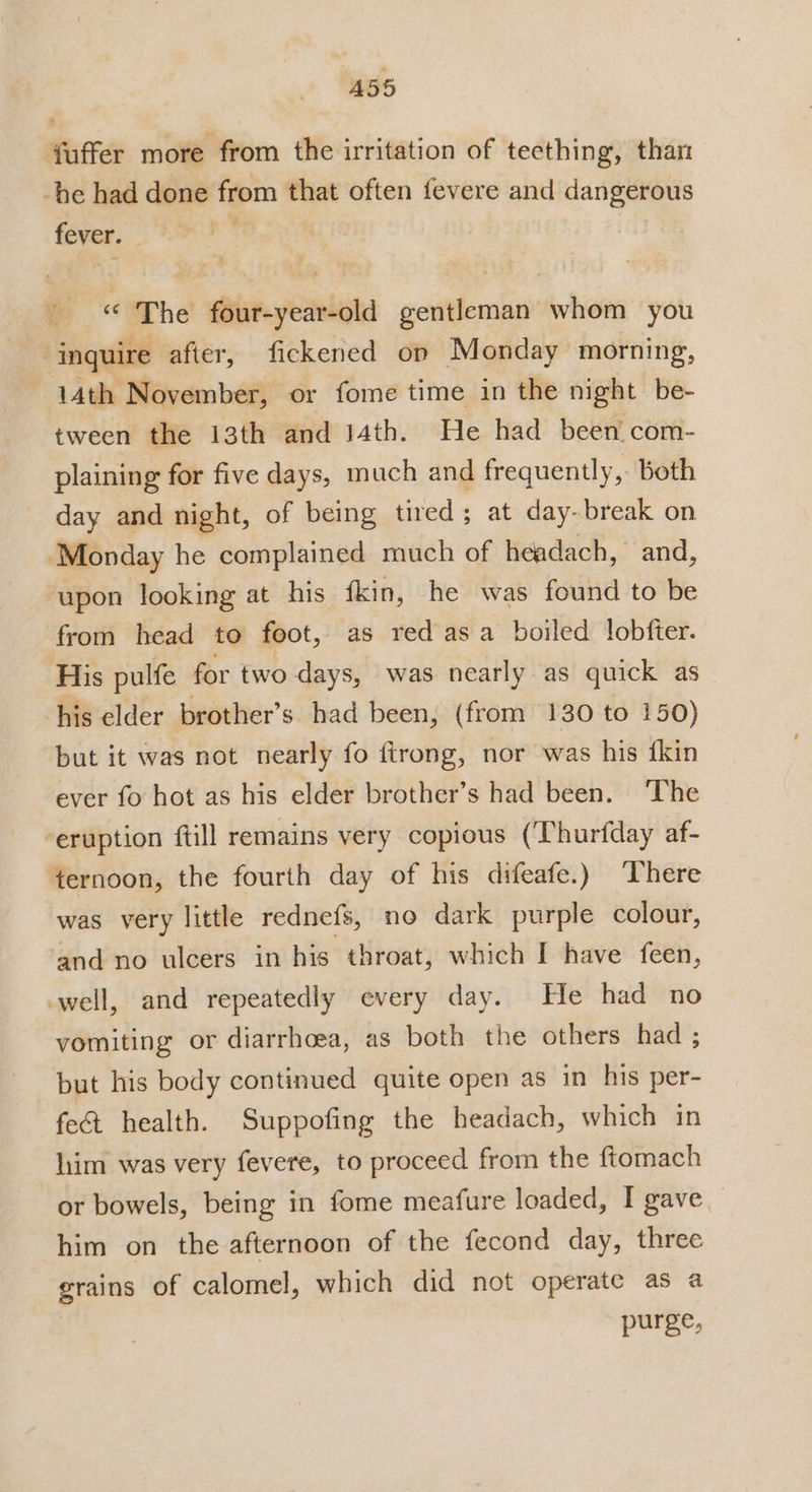 A55 fuffer more from the irritation of teething, than -he had done from that often fevere and dangerous fever. — 0 ‘The four-year-old gentleman whom you inquire after, fickened op Monday morning, 14th November, or fome time in the night be- tween the 13th and 14th. He had been. com- plaining for five days, much and frequently, Both day and night, of being tired; at day-break on ‘Monday he complained much of headach, and, upon looking at his fkin, he was found to be from head to foot, as red asa boiled lobfter. His pulfe for two days, was nearly as quick as his elder brother’s had been, (from 130 to 150) but it was not nearly fo ftrong, nor was his {kin ever fo hot as his elder brother’s had been. The eruption ftill remains very copious (‘Thurfday af- fernoon, the fourth day of his difeafe.) There was very little rednefs, no dark purple colour, and no ulcers in his throat, which I have feen, well, and repeatedly every day. He had no vomiting or diarrhoea, as both the others had ; but his body continued quite open as in his per- fe&amp; health. Suppofing the headach, which in him was very fevere, to proceed from the ftomach or bowels, being in fome meafure loaded, I gave him on the afternoon of the fecond day, three erains of calomel, which did not operate as a purge,