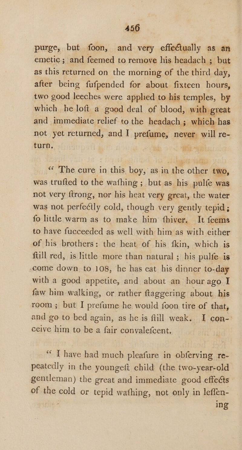 purge, but foon, and very effectually as an emetic; and feemed to remove his headach ; but as this returned on the morning of the third day, after being fufpended for about fixteen hours, two good leeches were applied to his temples, by which he loft a good deal of blood, with great and immediate relief to the headach ; r which has not yet returned, and I prefume, never, will re- turn, | The cure in this boy, as in the other two, was trufted to the wafhing ; but as his pulfe was not very ftrong, nor his heat very great, the water was not perfectly cold, though very gently tepid; fo little warm as to make him fhiver. It feems to have fucceeded as well with him/’as with either of his brothers: the heat of his fkin, which is fill red, is little more than natural ; his pulfe is come down to 108, he has eat his dinner to-day with a good appetite, and about an hour ago I faw him walking, or rather ftaggering about his room ; but I prefume he would foon tire of that, and go to bed again, as he is ftill weak. I con-: ceive him to be a fair convalefcent. ““ T have had much pleafure in obferving re- peatedly in the youngeft child (the two-year-old gentleman) the great and immediate good effects of the cold or tepid wathing, not only in leffen- - ing