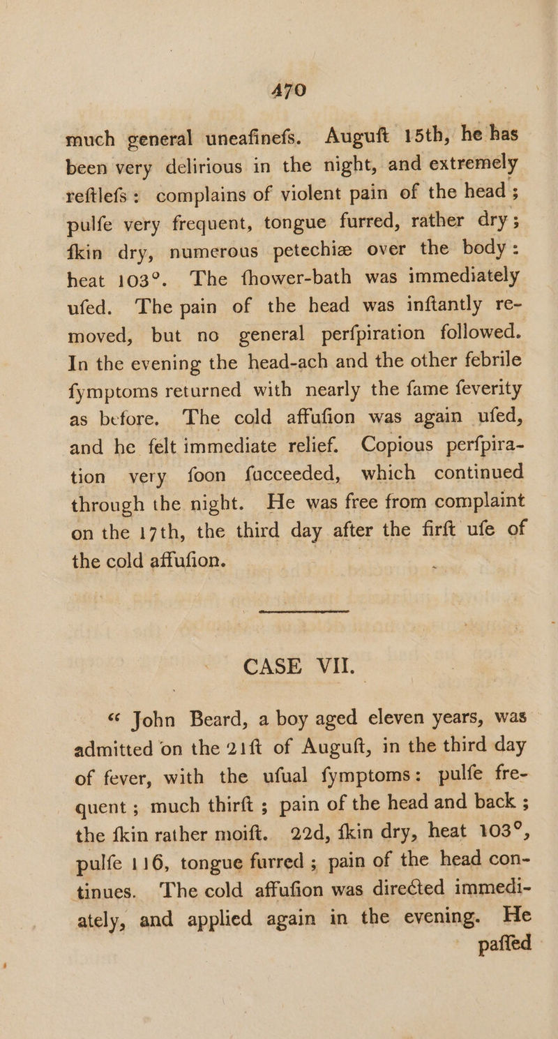 A7O much general uneafinefs. Auguft 15th, he has been very delirious in the night, and extremely reftlefs : complains of violent pain of the head ; pulfe very frequent, tongue furred, rather dry; fkin dry, numerous petechiz over the body: heat 103°. The fhower-bath was immediately ufed. The pain of the head was inftantly re- moved, but no general perfpiration followed. In the evening the head-ach and the other febrile fymptoms returned with nearly the fame feverity as before. The cold affufion was again ufed, and he felt immediate relief. Copious perfpira- tion very foon facceeded, which continued through the night. He was free from complaint on the 17th, the third day, after the firft ufe of the cold affufion. CASE VII._ ‘¢ John Beard, a boy aged eleven years, was admitted on the 21ft of Auguft, in the third day of fever, with the ufual fymptoms: pulfe fre- quent ; much thirft ; pain of the head and back ; the fkin rather moift. 22d, {kin dry, heat 103°, pulfe 116, tongue furred ; pain of the head con- tinues. The cold affufion was directed immedi- ately, and applied again in the evening. He paffed