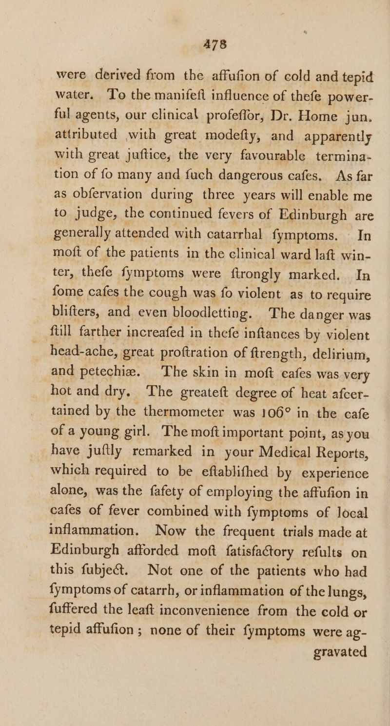 A78 were derived from the affufion of cold and tepid water. To the manifeft influence of thefe power- ful agents, our clinical profeffor, Dr. Home jun. attributed with great modefty, and apparently with great juftice, the very favourable termina- tion of fo many and fuch dangerous cafes. As far as obfervation during three years will enable me to judge, the continued fevers of Edinburgh are generally attended with catarrhal fymptoms. In moft of the patients in the clinical ward laft win- ter. thefe fymptoms were ftrongly marked. In fome cafes the cough was fo violent as to require blifters, and even bloodletting. The danger was ‘full farther increafed in thefe inftances by violent head-ache, great proftration of firength, delirium, and petechiz. The skin in moft cafes was very hot and dry. The greateft degree of heat afcer- tained by the thermometer was 106° in the cafe of a young girl. The moft important point, as you have juftly remarked in your Medical Reports, which required to be eftablifhed by experience alone, was the fafety of employing the affufion in cafes of fever combined with fymptoms of local inflammation. Now the frequent trials made at Edinburgh afforded moft fatisfactory refults on this fubje&amp;t. Not one of the patients who had fymptoms of catarrh, or inflammation of the lungs, fuffered the leaft inconvenience from the cold or tepid affufion ; none of their fymptoms were ag- gravated