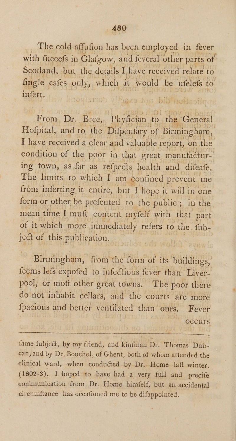 The cold affufion has been employed in fever with fuccefs in Glafgow, and feveral other parts of. Scotland, but the details I have received relate to fingle cafes conly,, which it would be -ufelefs to infert. pie From. Dr. Bree,. phy helen to. the ene Hofpital, and to the Difpenfary of Birmingham, I have received a clear and valuable report, on, the | condition of the poor in that great inanufactur- ing town, as far as re{pects health and difeafe. The limits to which I am confined prevent. me from inferting it entire, but I hope it will in one form or other be prefented to the public; in the mean time I muft content myfelf with that part of it which more immediately refers to the fub- ject of this publication. Birmingham, from the form of its’ buildings, feems lefs expofed to meine fever than’ Liver- pool, or moft other great towns. The poor there do not inhabit cellars, and the courts are more fpacious and better ventilated than ours. Fever | Sih | occurs — fame fubject, by my friend, and kinfman Dr. Thomas Dun- can, and by Dr. Bouchel, of Ghent, both of whom attended the clinical ward, when conducted by Dr.. Home latt winter, (1802-3). I hoped to have had a very full and _precife communication from Dr. Home himfelf, but an accidental circumftance has occafioned me to be difappointed.