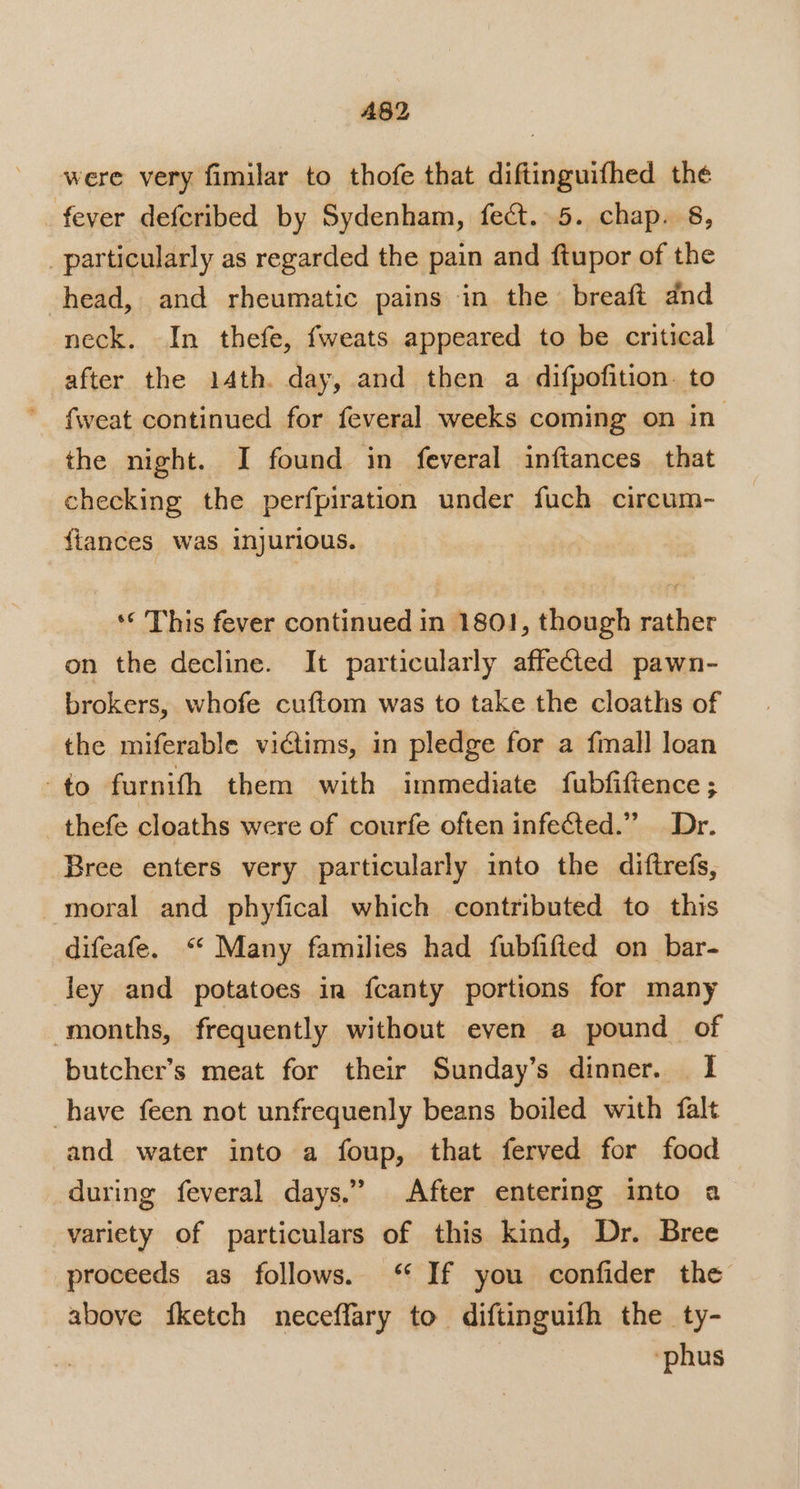 AB2 were very fimilar to thofe that diftinguifhed the fever defcribed by Sydenham, fect. 5. chap. 8, _particularly as regarded the pain and ftupor of the head, and rheumatic pains in the breaft dnd neck. In thefe, fweats appeared to be critical after the 14th. day, and then a difpofition. to fweat continued for feveral weeks coming on in the night. I found in feveral inftances_ that checking the perfpiration under fuch circum- {iances was injurious. ‘¢ This fever continued in 1801, though rather on the decline. It particularly affected pawn- brokers, whofe cuftom was to take the cloaths of the miferable victims, in pledge for a fmall loan -to furnith them with immediate fubfiftence; thefe cloaths were of courfe often infected.” Dr. Bree enters very particularly into the diftrefs, moral and phyfical which contributed to this difeafe. ‘‘ Many families had fubfifted on bar- ley and potatoes in fcanty portions for many months, frequently without even a pound of butcher’s meat for their Sunday’s dinner. I have feen not unfrequenly beans boiled with falt and water into a foup, that ferved for food during feveral days.” After entering into a variety of particulars of this kind, Dr. Bree proceeds as follows. ‘“‘ If you confider the above fketch neceffary to diftinguifh the ty- 7 ‘phus
