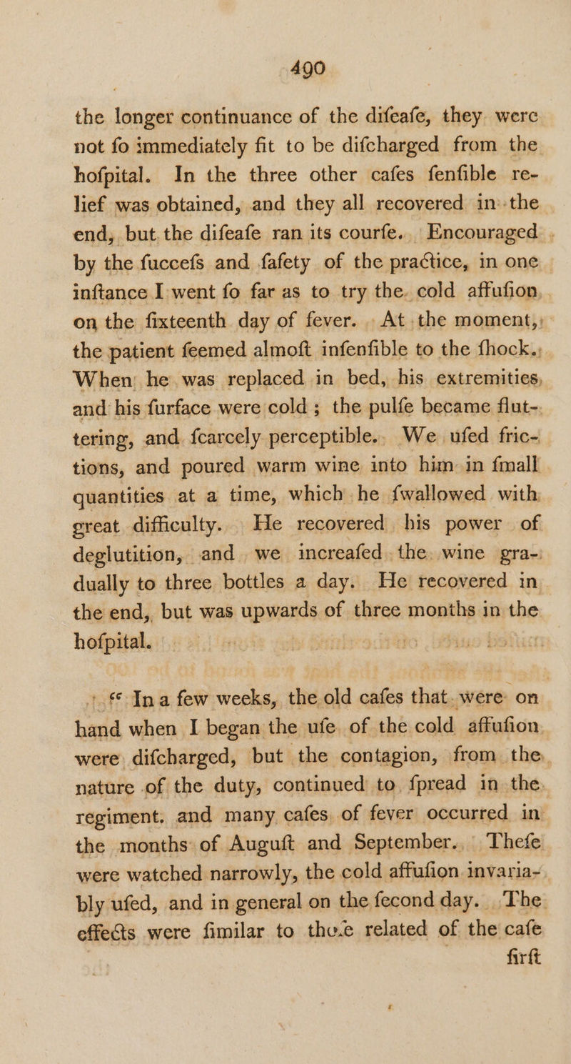 the longer continuance of the difeafe, they were not fo immediately fit to be difeharged from the hofpital. In the three other cafes fenfible re- lief was obtained, and they all recovered in’-the end, but.the difeafe ran its courfe.. Encouraged . by the fuccefs and fafety of the practice, in one inftance I went fo far as to try the. cold affufion on the fixteenth day of fever. At. the moment,, the patient feemed almoft infenfible to the fhock., When: he. was replaced in bed, his extremities, and his furface were cold ; the pulfe became flut-. tering, and fcarcely perceptible.. We ufed fric- tions, and poured warm wine into him in {mall quantities at a time, which he fwallowed with great difficulty. He recovered his power of deglutition, and we increafed the, wine gra- dually to three bottles a day. He recovered in- the end, but was upwards of three months in the hofpital. + € Ina few weeks, the old cafes that were on hand when I began the ufe. of the cold affufion were difcharged, but the contagion, from the. nature of the duty, continued to, fpread in the. regiment. and many cafes, of fever occurred in the months of Auguft and September... Thefe were watched narrowly, the cold affufion invaria~. bly ufed, and in general on the fecondday. The effects were fimilar to thv.e related of the cafe firft