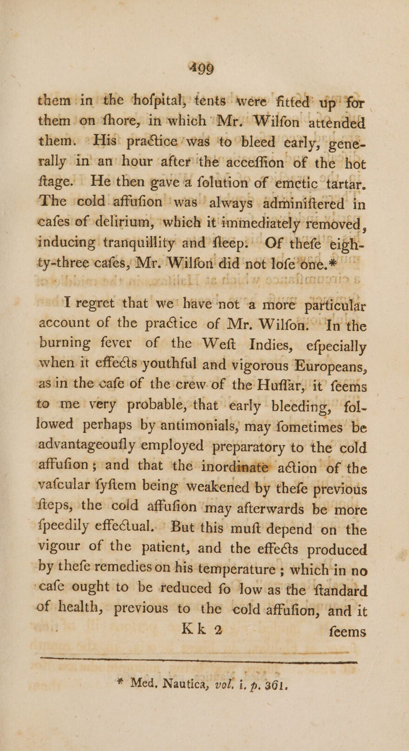 them in the ‘thofpital, tents were fitted’ up! for. them on fhore, in which Mr. Wilfon. attended them. © His’ pratice ‘was ‘to bleed éatly, | gene- rally in’ an’ hour after ‘the acceffion of the hot ftage. He then gave a folution of emetic tartar. The ‘cold affufion was — always” adrhiniftered in cafes of delirium, ‘which it immediately removed, inducing tranguillity and fleep:: OF thefe eigh- a orn Mr. Wilfon did not Tofe’ene.* me te fins at &amp; Me es ae ‘* T regret ebise! we’ have not ‘a more particular account of the practice of Mr. Wilfon: ‘In the burning fever of the Weft Indies, efpecially when it effects» youthful and vigorous Europeans, asin the cafe of the crew of the Huffar, it’ feems — to me very probable, that early bleeding, fol- lowed perhaps by antimonials, may rehire be advantageoufly employed preparatory to the cold affufion ; and that the inordinate aGion of the vatcular fyfiem being weakened by thefe previous fteps, the cold affufion may afterwards be more {peedily effectual. But this muft depend on the vigour of the patient, and the effects produced by thefe remedies on his temperature ; which in no ‘cafe ought to be reduced fo low as the ftandard of health, previous to the cold affufion, and it Kk 2 feems ee eT