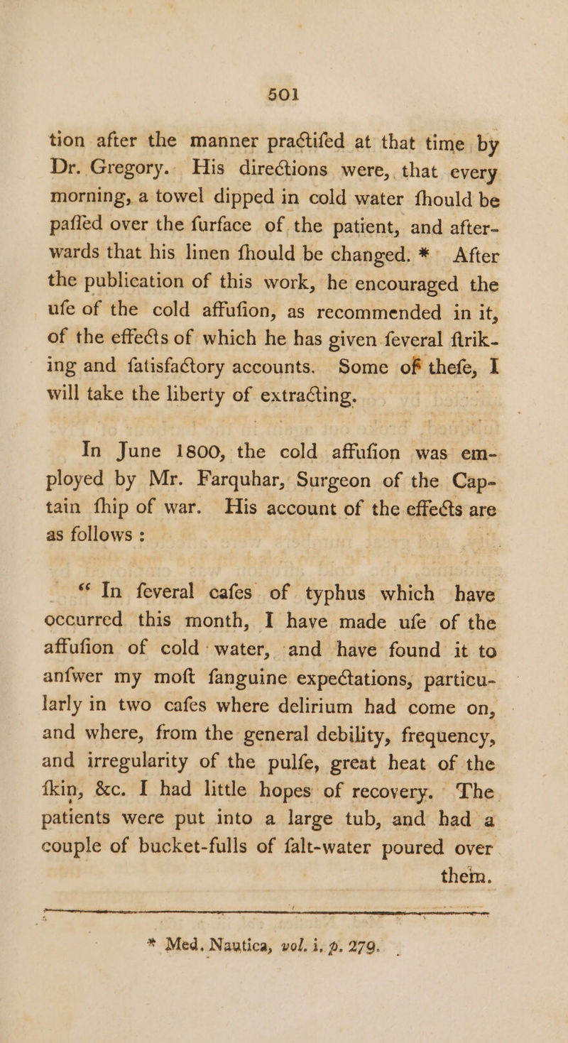 tion after the manner practifed at that time by Dr. Gregory.. His directions were,, that every morning, a towel dipped in cold water fhould be pafled over the furface of the patient, and after- wards that his linen fhould be changed. * After the publication of this work, he encouraged the ufe of the cold affufion, as recommended in it, of the effects of which he has given feveral flrik- ing and fatisfactory accounts. Some of beh will take the phe of pene In June 1800, the cold affufion was em- ployed by Mr. Farquhar, Surgeon of the Cap- tain fhip of war. His account of the effects are as follows : 4 * In feveral cafes of typhus which have occurred this month, I have made ufe of the affufion of cold water, and have found it to anfwer my moft fanguine expedtations, particu- larly in two cafes where delirium had come on, and where, from the general debility, frequency, and irregularity of the pulfe, great heat of the fkin, &amp;c. I had little hopes of recovery. The patients were put into a large tub, and had a couple of bucket-fulls of falt-water poured over them.