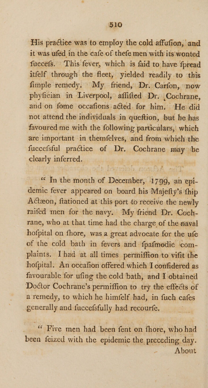 5910 His practice was to employ the cold affufion, and it was uféd in the cafe of thefe men with its:wonted fuccefs. This fever, which is faid to have fpread itfelf through the fleet, yielded readily to this fimple remedy. My friend, Dr. Carfon, now phyfician in Liverpool, affifted Dr. Cochrane, and on fome occafions a&amp;ted. for him. He did not attend the individuals in queftion, but he has favoured me with the following particulars, which are important in themfelves, and from which the fuccefsful practice of Dr. Cochrane may ‘be clearly inferred. | “ Tn the month of Debaanber 1799, an epi- demic fever appeared on board his Majetty’ s thip AGzon, fiationed at ‘this: port fo receive the newly raifed men for the navy. My friend Dr. Coch- rane, who at that time had the charge of the naval hofpital on fhore, was a great advocate for the ufe of the cold bath in fevers and. fpafmedic ‘com- plaints. Ihad at all times pertiffion to vifit the hofpital. An occafion offered which I confidered as favourable for ufing the cold bath, and I obtained Doctor Cochrane’s permiffion to try the effets of a remedy, to which he himfelf had, in fuch cafes generally and fuccefsfully had recourfe, © Five men had been fent on fhore, who had been feized with the epidemic the. preceding. day. About