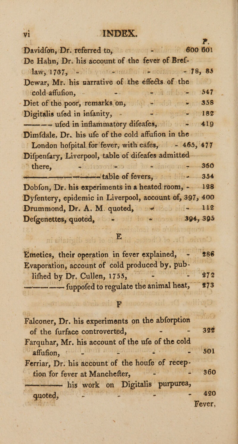 P. ‘Davidfon, Dr. referred to, = 8 -. 600601 ‘De Hahn, Dr. his account of ae fever of Bref- Maw, 173875 oe tue fle HOMMSa0&lt; ho 83 Dewar, Mr. his narrative of. the effects. of the ‘cold-affufion, - aa = i 847 Diet of the poor, remarks‘on,; = =§ = = «= = 358 ‘Digitalis ufed in infanity, - J) he ee ———-~- ufed in inflammatory difeafes,. = 419 Dimfdale, Dr. his ufe of the cold affufion in the &gt; London hofpital. for fever, with cafés, © - 465, 477 Difpenfary, Liverpool, table of difeafes: admitted— there, - Meo - pen SSO Shireen nae inatesiel talile ¥ fevers; «&gt; = 3.54 Dobfon, Dr. his experiments in a heated room, -. 128 Dyfentery, epidemic in Liverpool, account of, 397, 400 Drummond, Dr. A. M. quoted, + ees 2 Defgenettes, quoted, ha te 394, 395 ia Emetics, their operation in fever explained, - 286 Evaporation, account of cold produced by, pub- 7 lithed by Dr. Cullen, Ca i aa - 972 ee fuppofed to regulate the animal heat, 273 F Falconer, Dr. his experiments on the abforption = of the furface controverted, - - 39% Farquhar, Mr. his a oPUR of the ufe of the cold affufion, © - 2 - 501 Ferriar, Dr. his account of the houfe of Teeep- ~ tion for fever at Manchefter, ie i - 360 one his work on ‘Digitalis purpurea, “quoted, Pte Tiee res z - 420