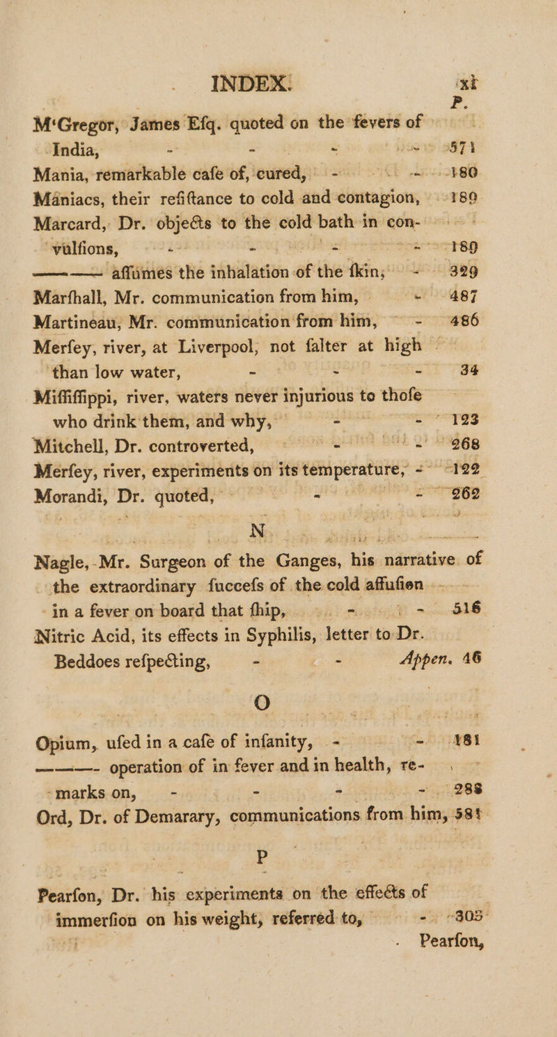 , F. M‘Gregor, James Efq. quoted on the fevers of ; India, - - ~ yiwis 2871 Mania, remarkable cafe of, cured,’ - ©. -- .-¥80 Maniacs, their refifttance to cold and contagion, 189 Marcard, Dr. objeéts to the cold bath 4 incon- © vulfions, a&gt; - = soar oersp ———— affumes the inhalation a the fkin; = = 389 Marfhall, Mr. communication from him, | - 487 Martineau, Mr. communication from him, © - 486 Merfey, river, at Liverpool, not falter at high , ‘than low water, - a S 34 Miffiffippi, river, waters never injurious to thofe who drink them, and why, _— ala x Mitchell, Dr. controverted, = 8 - = 268 Merfey, river, se az Ro on its siedgibeiot Ee Pee weep te Dr. quoted,” - - 962 N iE Nagle, Mr. Sarsetcn of the ataen his Giviiem wt the extraordinary fuccefs of the cold alulon -in a fever on board that fhip, ©. - © i - 516 Nitric Acid, its effects in Syphilis, letter to Dr. Beddoes refpecting, - ee. Appen. 16 3 Se Oem, ufed in a cafe of eee See a pat - N81 ———- operation of in fever andin health, re- -markson, - - = - . 288 Ord, Dr. of Demarary, communications frorn. bins 4 58h P Pearfon, Dr. his experiments on the effects of ; immerfion on his weight, referred to, = - “303 wt Pearfon,