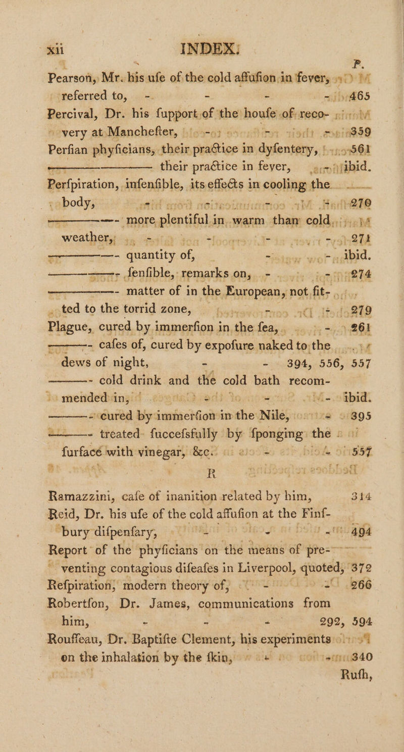 ah INDEX: | ' P. Pearson, Mr. his ufe of the cold affufion:in ‘fever, 9°) 1 referred to, -. ed 3 . ibef65 Percival, Dr. his fupport.of ‘the: houfe of reco- 9:17 very at Manchefter, bias bit orld ab 859 Perfian phyficians, . their seatior’ in einen spo Gl — : their praétice in fever, —_.,&gt;,) ibid. Perfpiration,. mmendibie, its effets in ihc the. laine body, oe int ices 03 1M Bede —- more plenifli in. warm than nil eM weathery 4, “esi pledges ese 97h - —- ppantity of, eid a ee eg. —_—_———-- fenfible, remarks on, -. 5-5 inl —- matter of in the European, not, fit- ade _ ted to the torrid zone, © Kamwayearyos aC] Te 21279 Pious, cured by. immerfion i In, alee fain soy) tO eee at Calas of, cured by expofure naked to: the oot ~ dews of night, - - 394, 556, 557 - cold i and the sold bath recom- mendedsingid ese nei}. edi = wi-.cthidt - cured by igeicchGigei in she Nile, aTixe 91895 - treated fuccefsfully by Sponging sees Bit furface with vinegar, Bred ai ots 857 Ramazzini, cafe of inanition related by him, 314 Reid, Dr. his ufe of the cold een at ne Finf- “bury difpenfary, hihi clue - J 20 a4 Report: of the phyficians on the means of Pot venting contagious difeafes in Liveries sigotags 372 Refpiration, modern theory of, end 3o'30 B66 Robertfon, Dr. James, namie tweeinane from him, | - = a pe. 594 Rouffeau, Dr. Baptifte Clement, his | a a os on the inhalation by the fkin, 68 60 co isem840 atin,