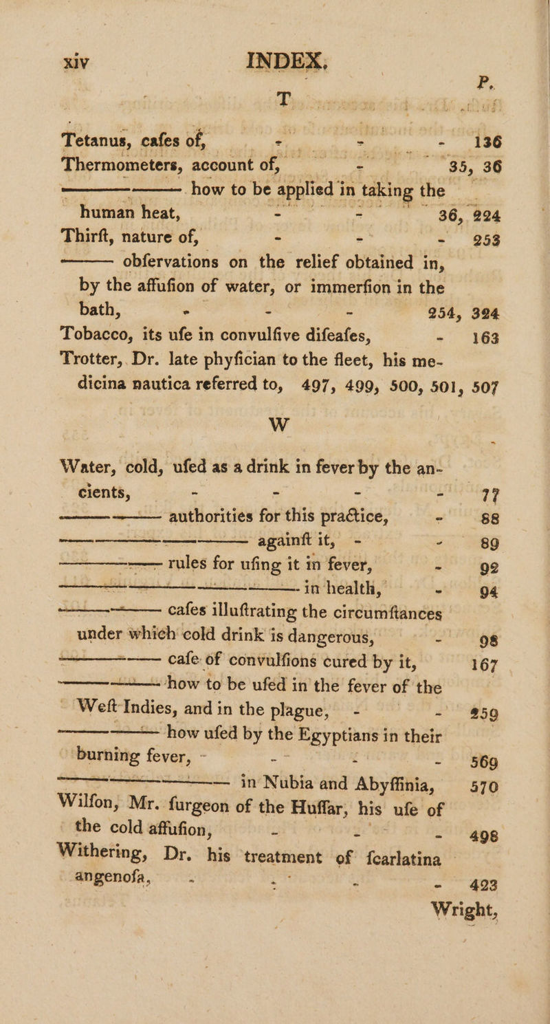 P,. T ea Tetanus, cafes of, ss dethaale i tee Thermometers, account of, == - 85, 36 , how to be applied i in taking the _ if human heat, - ~ . 36, “224 Thirft, nature of, - - - 253 —_—— obfervations on the relief obtained in, by the affufion of water, or immerfion in the bath, - - - 254, 324 Tobacco, its ufe in convulfive difeafes, - 163 Trotter, Dr. late phyfician to the fleet, his me- dicina nautica referred to, 497, 499, 500, 501 » 507 Ww &lt; Water, cold, ufed as a drink in fever by the an- | cients, - - , aces 3 4 ~——— authorities for this practice, - 88 sence siege Nis ae againft ite - 89 — rules fee Bfing it m fever, - 92 pm as messi veer sw ae Ten -in health, o 94 —_—__—.-+_——. cafes illuftrating the circumftances under which cold drink is dangerous, - 98 ——_——-—— cafe of convulfions cured by it, 167 | See - how to be ufed in’ the fever of the , | Wett Indies, and in the plague, - eee SI!) how ufed by the ¢ Egyptians i in their burning fever, - ~ - - 569 ——————_ in Nubia and Abyffinia, 570 Wilfon,; Mr. furgeon of the nastegt his ufe of the cold affufion, - - - 498 Withering, Dr. his ergata of fcarlatina © angenofa, . i ‘ 493 Wright,