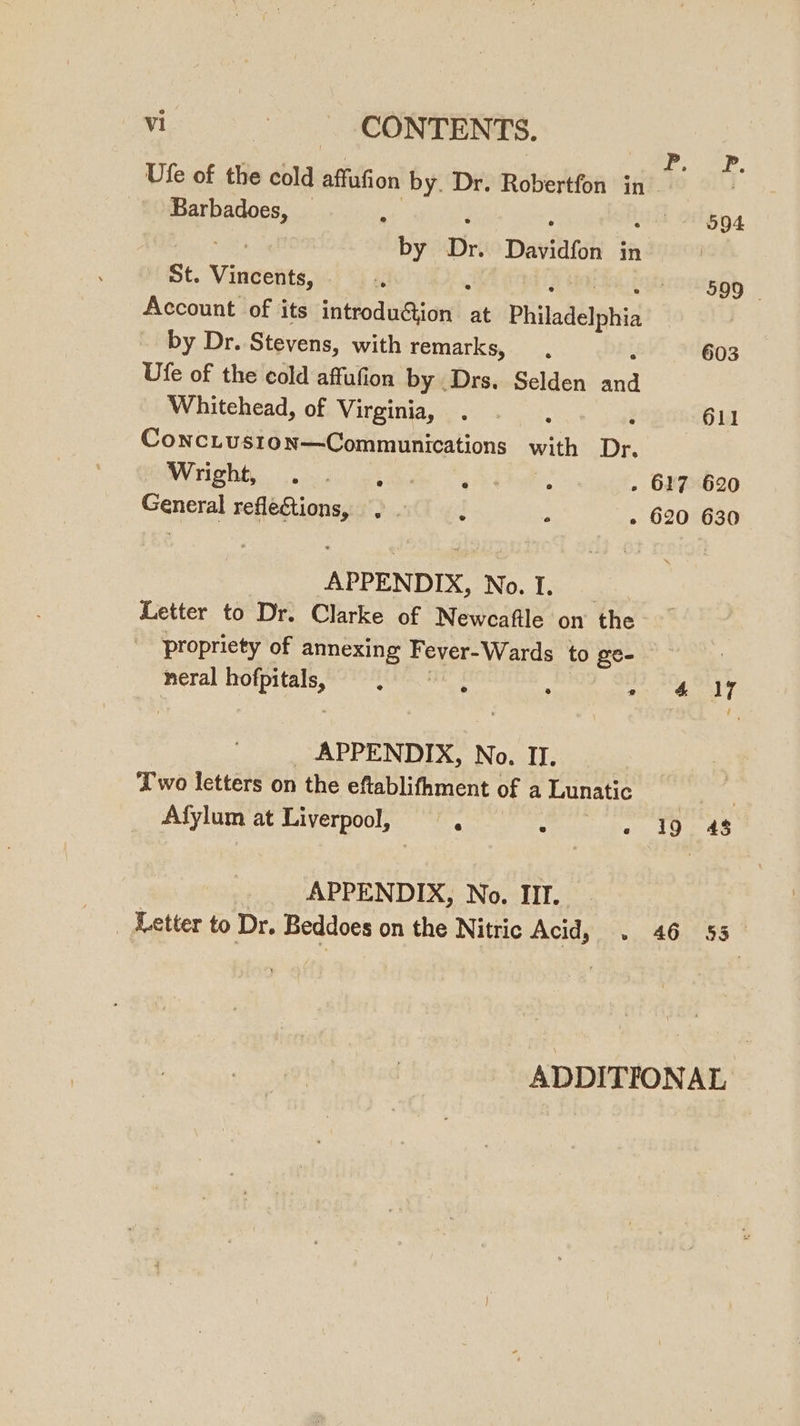 Ufe of the cold affufion by. Dr. Robertfon in 1 F Par badotts . | ‘594 by Dr. Davidfon in St. Veco: 599 Account of its introdadion!: at Philadelphia | by Dr. Stevens, with remarks, 603 Ufe of the cold affufion by Drs. Selden er Whitehead, of Virginia, : 611 ConcLus1on—Communications with Dr. OVO Pni pide ute - 617 620 General reflegtions, . . : : - 620 630 APPENDIX, No.l. | Letter to Dr. Clarke of Newcafile on the propriety of annexing Fever-Wards to ge- neral OEE : . : a &amp; JAY _ APPENDIX, No. II. Two letters on the eftablifhment of a Lunatic Afylum at Liverpool, — , : 19 48 APPENDIX, No. IIT. _ Letter to Dr. Beddoes on the Nitric Acid, . 46 53