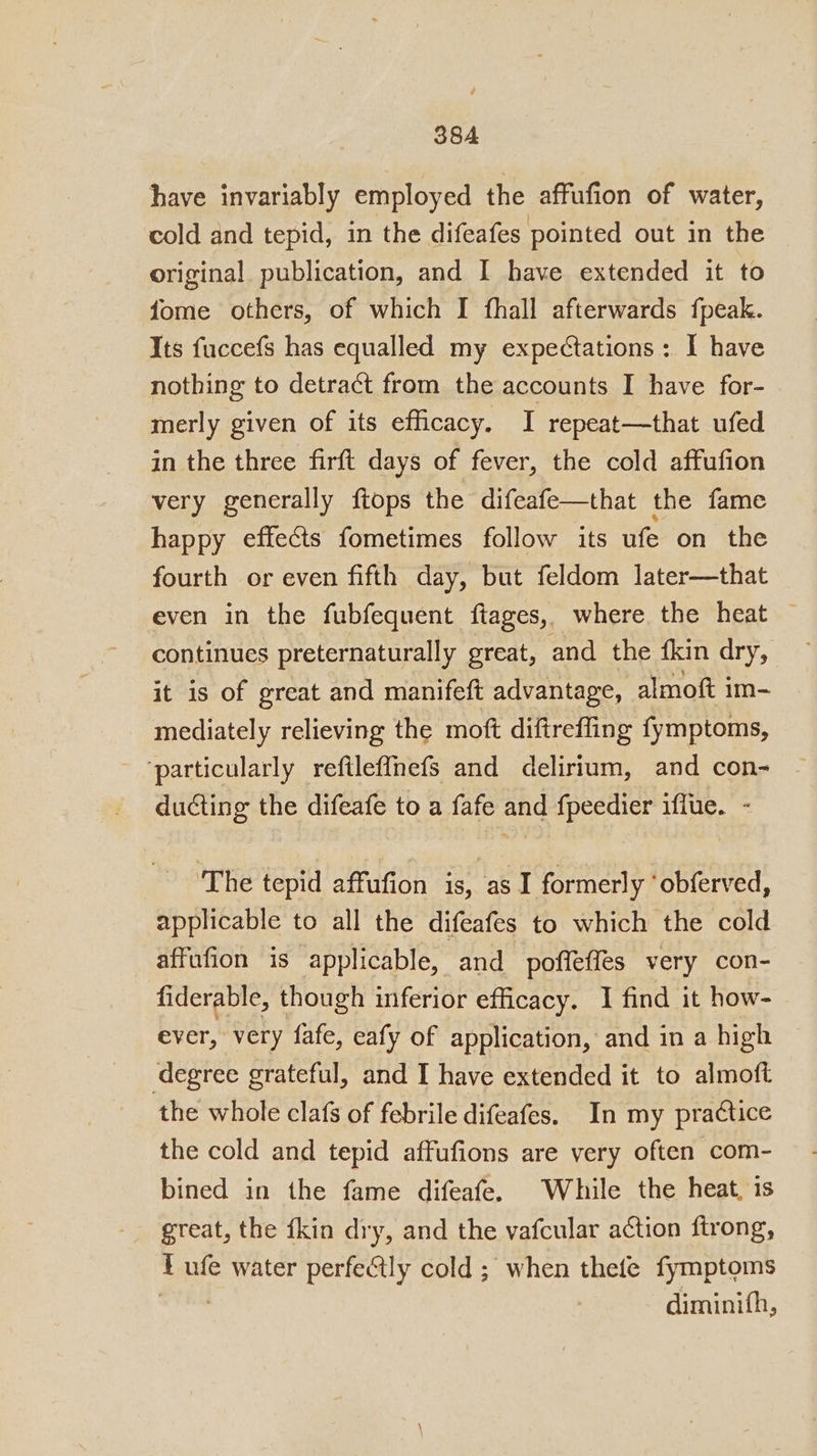 have invariably employed the affufion of water, cold and tepid, in the difeafes pointed out in the original publication, and I have extended it to fome others, of which I fhall afterwards fpeak. Its fuccefs has equalled my expectations: I have nothing to detract from the accounts I have for- merly given of its efficacy. I repeat—that ufed in the three firft days of fever, the cold affufion very generally fiops the difeafe—that the fame happy effects fometimes follow its ufe on the fourth or even fifth day, but feldom later—that even in the fubfequent ftages, where the heat continues preternaturally great, and the {kin dry, it is of great and manifeft advantage, almoft im- mediately relieving the moft diftreffing fymptoms, ‘particularly reftleffnefs and delirium, and con- ducting the difeafe to a fafe and fpeedier iffue. - ‘The tepid affufion is, as I formerly ‘obferved, applicable to all the difeafes to which the cold affufion is applicable, and_poffeffes very con- fiderable, though inferior efficacy. I find it how- ever, very fafe, eafy of application, and in a high degree grateful, and I have extended it to almoft the whole clafs of febrile difeafes. In my practice the cold and tepid affufions are very often com- bined in the fame difeafe. While the heat, is great, the fkin dry, and the vafcular action ftrong, ¥ ufe water perfectly cold ; when thefe fymptoms diminifh,