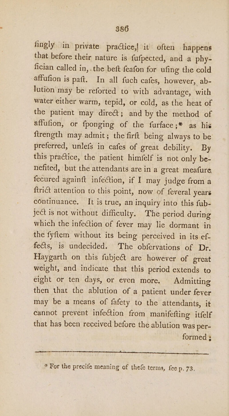 fingly in private practice,! it often happens that before their nature is fufpected, and a phy- fician called in,. the beft feafon for ufing the cold affufion is paft. In all fuch cafes, however, ab- lution may be reforted to with advantage, with water either warm, tepid, or cold, as the heat of the patient may diret; and by the method of affufion, or {ponging of the furface;* as his firength may admit; the firft being always to be preferred, unlefs in cafes of great debility. By this practice, the patient himfelf is not only be- nefited, but the attendants are in a great meafure fecured againft infection, if I may judge from a firict attention to this point, now of feveral years continuance, It is true, an inquiry into this fub- ject is not without difficulty. The period during which the infection of fever may lie dormant in the fyftem without its being perceived in its ef- fects, is undecided. The obfervations of Dr. Haygarth on this fubje@t are however of great weight, and indicate that this period extends to eight or ten days, or even more. Admitting then that the ablution of a patient under fever may be a means of fafety to the attendants, it cannot prevent infection from manifefting itfelf that has been received before the ablution was per- formed ; * For the precife meaning of thefe terms, fee p. 73.