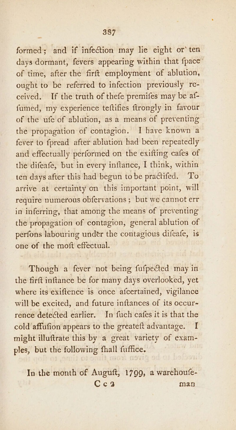 formed; and if infection may lie eight or’ ten days dormant, fevers appearing within that fpace’ of time, after the firft employment of ablution, ought to be referred to infection previously re- ceived. If the truth of thefe premifes may be af- fumed, my experience teftifies ftrongly in favour of the ufe of ablution, as a means of preventing the propagation of contagion. I have known a fever to fpread after ablution had been repeatedly and effectually performed on the exifting cafes of the difeafe, but in every inftance, I think, within ten days after this had begun to be practifed. To — arrive at certainty on this important point, will require numerous obfervations ; but we cannot err in inferring, that among the means of preventing the propagation of contagion, general ablution of perfons labouring under the contagious difeafe, one of the moft effectual. | Though a fever not being fufpected may in the firft inftance be for many days overlooked, yet where its exiftence is once afcertained, vigilance will be excited, and future inftances of its occur- rence detected earlier. In fuch cafes it is that the cold affufion appears to the greateft advantage. I might illuftrate this by a great variety of exam- ples, but the quienes: phat Hae In the month of Auguft, 1799, a warehoufe- Cc3a man