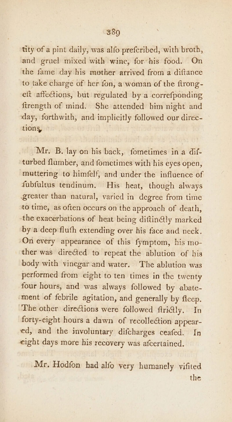 380 tity of a pint daily, was alfo prefcribed, with broth, and gruel mixed with wine, for his food. On the fame day his mother arrived from a diftance to take charge of her fon, a woman of the firong- eft affections, but regulated by a correfponding ftrength of mind. She attended him night and day, forthwith, and implicitly followed our direc- tions, © | Mr. B. lay on his back, fometimes ina dif- turbed flumber, and fometimes with his eyes open, ‘muttering to himfelf, and under the influence of fubfultus tendinum. His heat, though always greater than natural, varied in degree from time to time, as often occurs on the approach of death, the exacerbations of heat being diftin@ly marked by a deep fluth extending over his face and neck. On every appearance of this fymptom, his mo- ther was directed to repeat the ablution of his body with vinegar and water. The ablution was performed from eight to ten times in the twenty four hours, and was always followed by abate- ‘ment of febrile agitation, and generally by fleep. The other directions were followed ftri@ly. In forty-eight hours a dawn of recollection appear- ed, and the involuntary difcharges ceafed. In eight days more his recovery was afcertained. Mr. Hodfon had alfo very humanely vifited