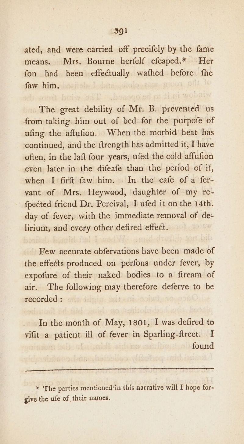 ated, and were carried off precifely by the fame means. Mrs. Bourne herfelf efcaped.* Her fon had been effectually wafhed before fhe faw him. The great debility of Mr. B. prevented us from taking him out of bed for the purpofe of ufing the affufion. When the morbid heat has continued, and the ftrength has admitted it, I have often, in the laft four years, ufed the cold affufion even later in the difeafe than the period of it, when I firft faw him. In. the cafe of a fer- vant of Mrs. Heywood, daughter of my re- {pected friend Dr. Percival, I ufed it on the 14th. day of fever, with the immediate removal of de- lirium, and every other defired effect. Few accurate obfervations have been made of the effects produced on perfons under fever, by expofure of their naked bodies to a fiream of air. The following may therefore deferve to be recorded : In the month of May, 1801, I was defired to vifit a patient ill of fever in Sparling-ftreet. I found renee inte TA AS AAS ALLE SLED DITA AAALAC OG et LEO Lah * The parties mentioned ‘in this narrative will I hope for- give the ufe of their names.